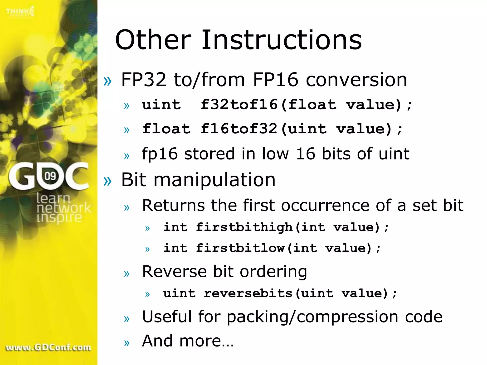Other Instructions
» FP32 to/from FP16 conversion
  »   uint f32tof16(float value);
  »   float f16tof32(uint value);
  »   fp16 stored in low 16 bits of uint
» Bit manipulation
  »   Returns the first occurrence of a set bit
      »   int firstbithigh(int value);
      »   int firstbitlow(int value);
  »   Reverse bit ordering
      »   uint reversebits(uint value);
  »   Useful for packing/compression code
  »   And more…
 