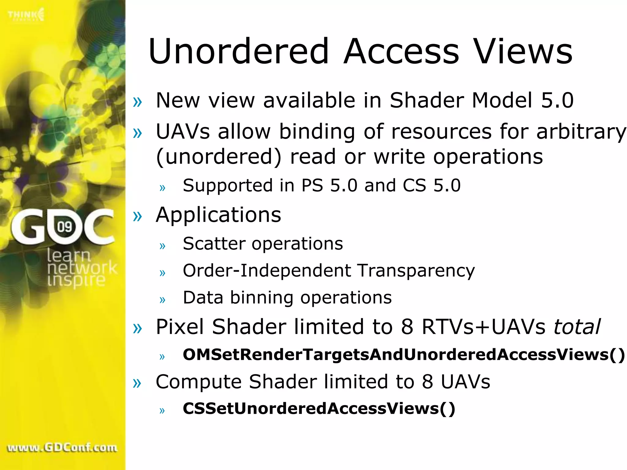 Unordered Access Views
» New view available in Shader Model 5.0
» UAVs allow binding of resources for arbitrary
  (unordered) read or write operations
  »   Supported in PS 5.0 and CS 5.0
» Applications
  »   Scatter operations
  »   Order-Independent Transparency
  »   Data binning operations
» Pixel Shader limited to 8 RTVs+UAVs total
  »   OMSetRenderTargetsAndUnorderedAccessViews()
» Compute Shader limited to 8 UAVs
  »   CSSetUnorderedAccessViews()
 