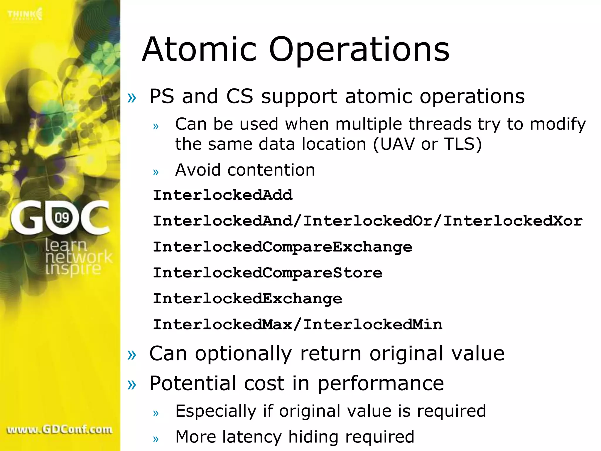 Atomic Operations
» PS and CS support atomic operations
  »   Can be used when multiple threads try to modify
      the same data location (UAV or TLS)
  » Avoid contention
  InterlockedAdd
  InterlockedAnd/InterlockedOr/InterlockedXor
  InterlockedCompareExchange
  InterlockedCompareStore
  InterlockedExchange
  InterlockedMax/InterlockedMin
» Can optionally return original value
» Potential cost in performance
  »   Especially if original value is required
  »   More latency hiding required
 