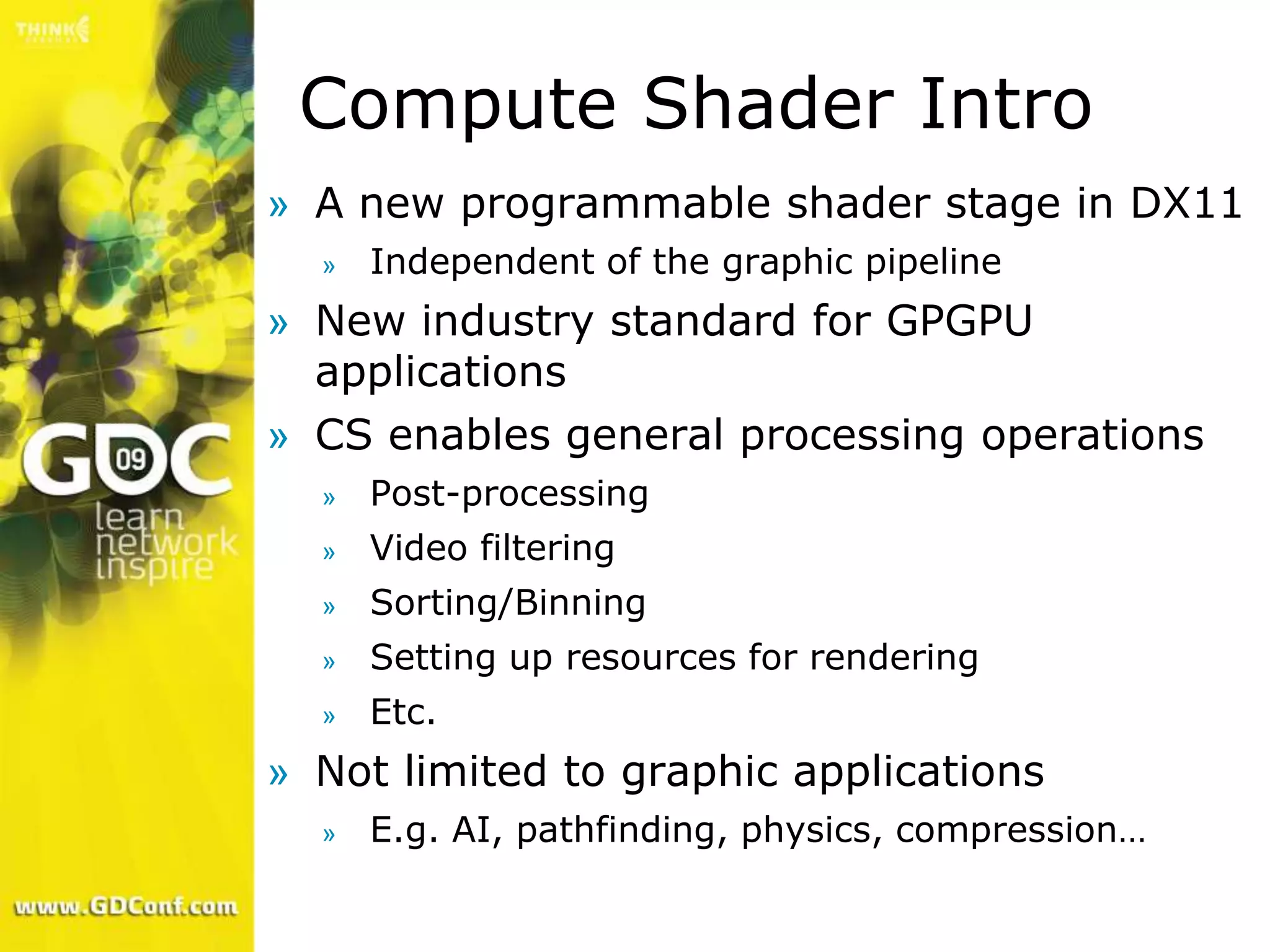 Compute Shader Intro
» A new programmable shader stage in DX11
  »   Independent of the graphic pipeline
» New industry standard for GPGPU
  applications
» CS enables general processing operations
  »   Post-processing
  »   Video filtering
  »   Sorting/Binning
  »   Setting up resources for rendering
  »   Etc.
» Not limited to graphic applications
  »   E.g. AI, pathfinding, physics, compression…
 