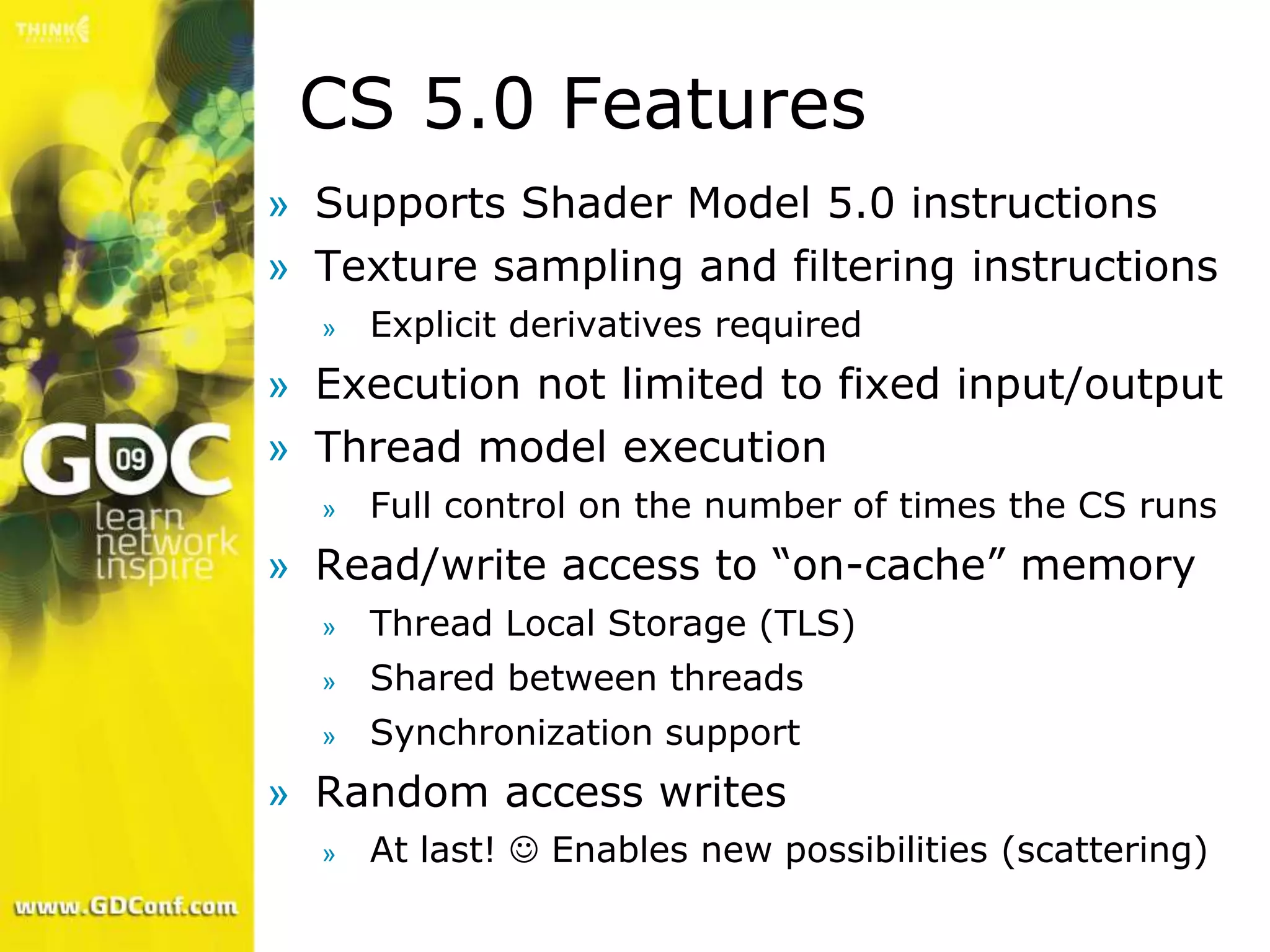 CS 5.0 Features
» Supports Shader Model 5.0 instructions
» Texture sampling and filtering instructions
  »   Explicit derivatives required
» Execution not limited to fixed input/output
» Thread model execution
  »   Full control on the number of times the CS runs
» Read/write access to “on-cache” memory
  »   Thread Local Storage (TLS)
  »   Shared between threads
  »   Synchronization support
» Random access writes
  »   At last!  Enables new possibilities (scattering)
 