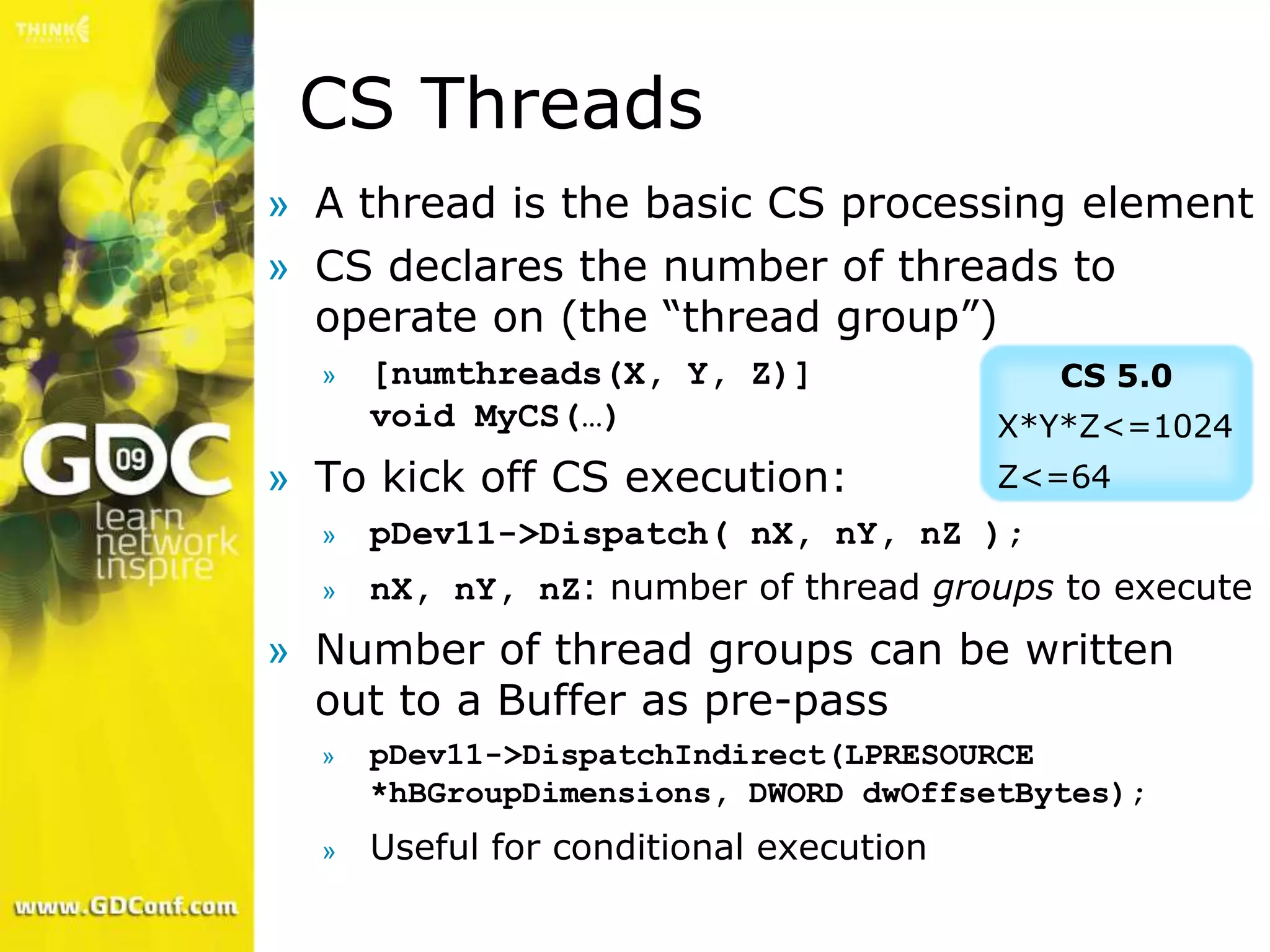 CS Threads
» A thread is the basic CS processing element
» CS declares the number of threads to
  operate on (the “thread group”)
  »   [numthreads(X, Y, Z)]                CS 5.0
      void MyCS(…)                       X*Y*Z<=1024
» To kick off CS execution:              Z<=64
  »   pDev11->Dispatch( nX, nY, nZ );
  »   nX, nY, nZ: number of thread groups to execute
» Number of thread groups can be written
  out to a Buffer as pre-pass
  »   pDev11->DispatchIndirect(LPRESOURCE
      *hBGroupDimensions, DWORD dwOffsetBytes);
  »   Useful for conditional execution
 
