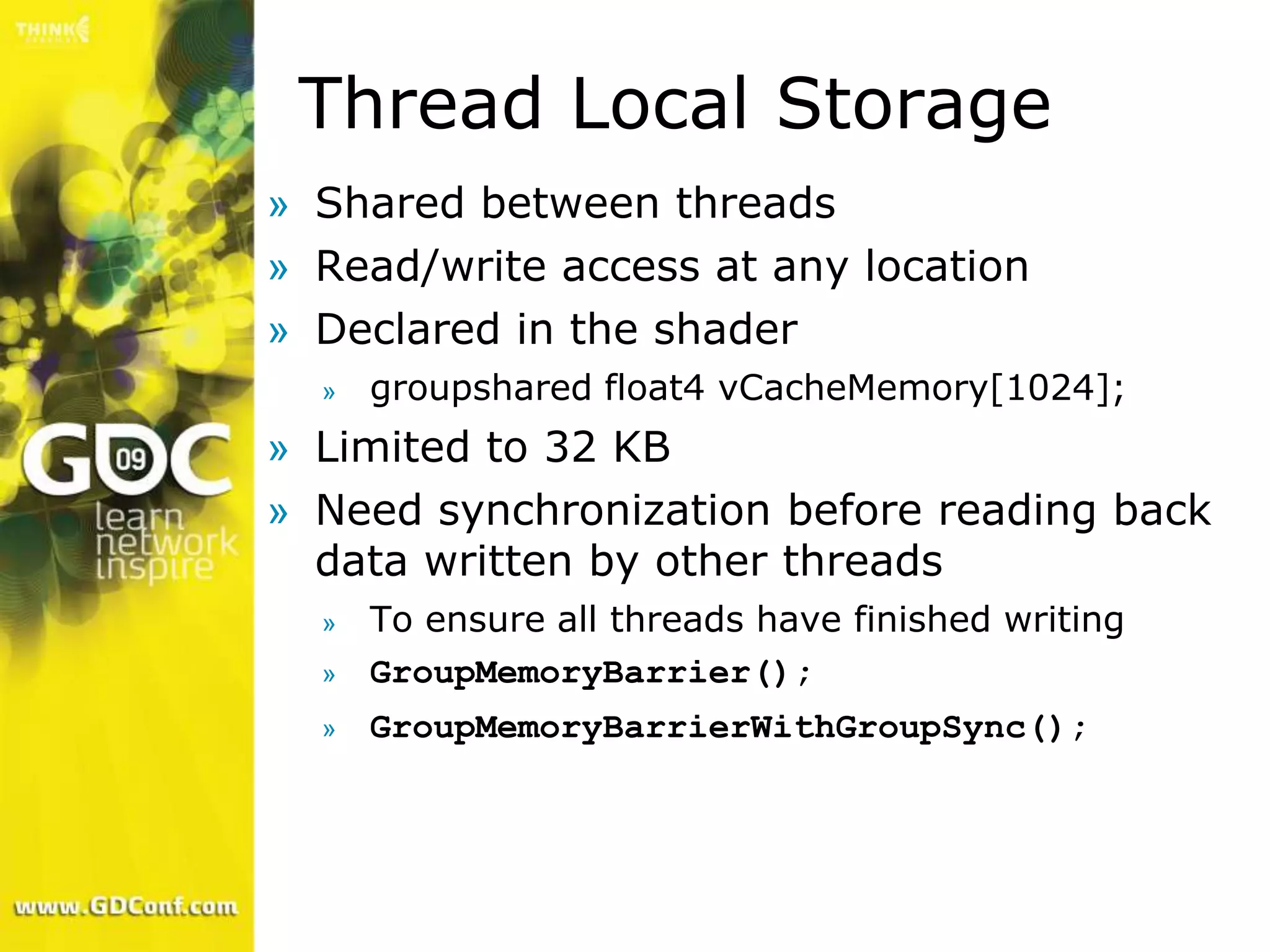 Thread Local Storage
» Shared between threads
» Read/write access at any location
» Declared in the shader
  »   groupshared float4 vCacheMemory[1024];
» Limited to 32 KB
» Need synchronization before reading back
  data written by other threads
  »   To ensure all threads have finished writing
  »   GroupMemoryBarrier();
  »   GroupMemoryBarrierWithGroupSync();
 