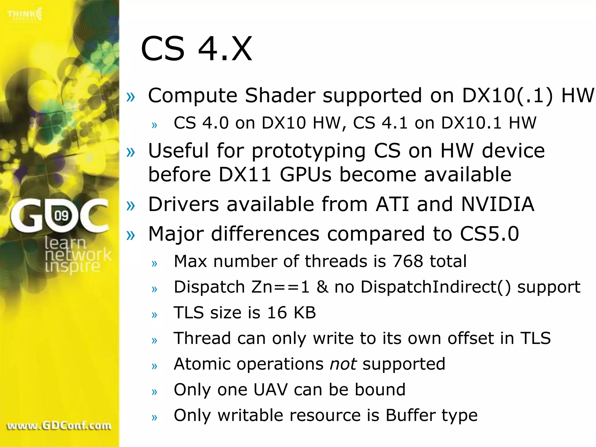CS 4.X
» Compute Shader supported on DX10(.1) HW
  »   CS 4.0 on DX10 HW, CS 4.1 on DX10.1 HW
» Useful for prototyping CS on HW device
  before DX11 GPUs become available
» Drivers available from ATI and NVIDIA
» Major differences compared to CS5.0
  »   Max number of threads is 768 total
  »   Dispatch Zn==1 & no DispatchIndirect() support
  »   TLS size is 16 KB
  »   Thread can only write to its own offset in TLS
  »   Atomic operations not supported
  »   Only one UAV can be bound
  »   Only writable resource is Buffer type
 