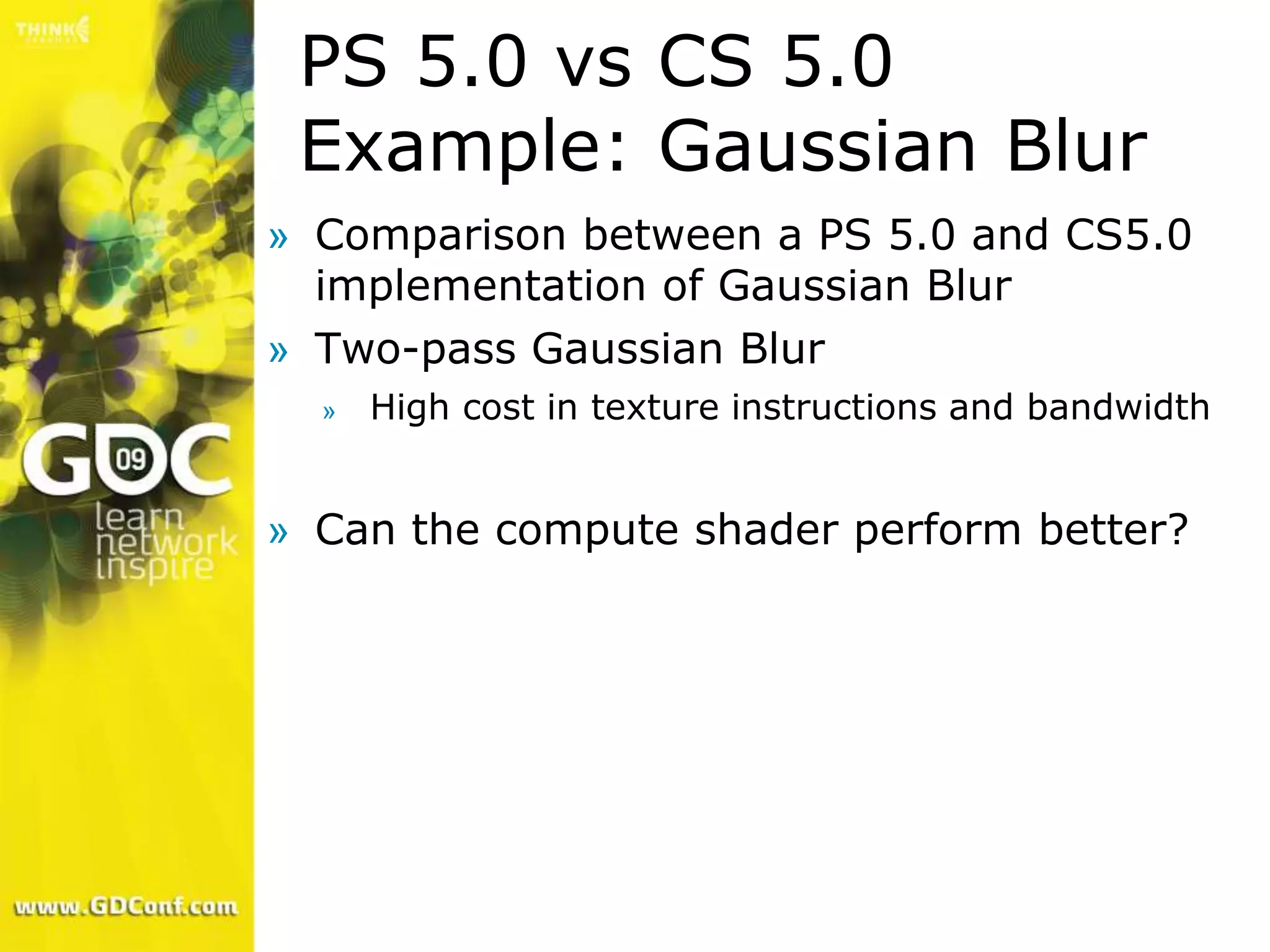 PS 5.0 vs CS 5.0
 Example: Gaussian Blur
» Comparison between a PS 5.0 and CS5.0
  implementation of Gaussian Blur
» Two-pass Gaussian Blur
  »   High cost in texture instructions and bandwidth


» Can the compute shader perform better?
 