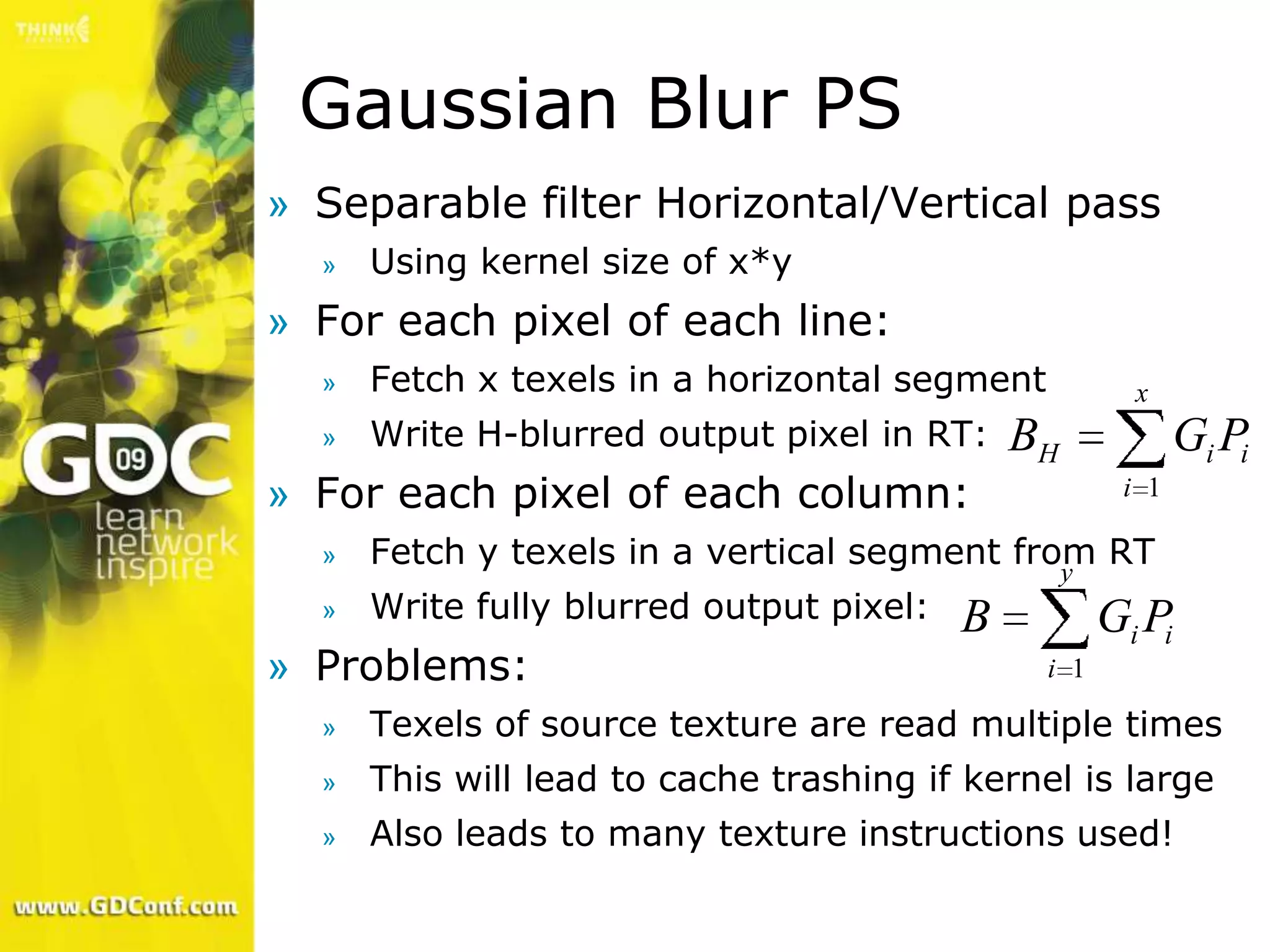 Gaussian Blur PS
» Separable filter Horizontal/Vertical pass
  »   Using kernel size of x*y
» For each pixel of each line:
  »   Fetch x texels in a horizontal segment           x
  »   Write H-blurred output pixel in RT:     BH            Gi Pi
» For each pixel of each column:                      i 1

  »   Fetch y texels in a vertical segment from RT
                                              y
  »   Write fully blurred output pixel:   B          Gi Pi
» Problems:                                    i 1

  »   Texels of source texture are read multiple times
  »   This will lead to cache trashing if kernel is large
  »   Also leads to many texture instructions used!
 