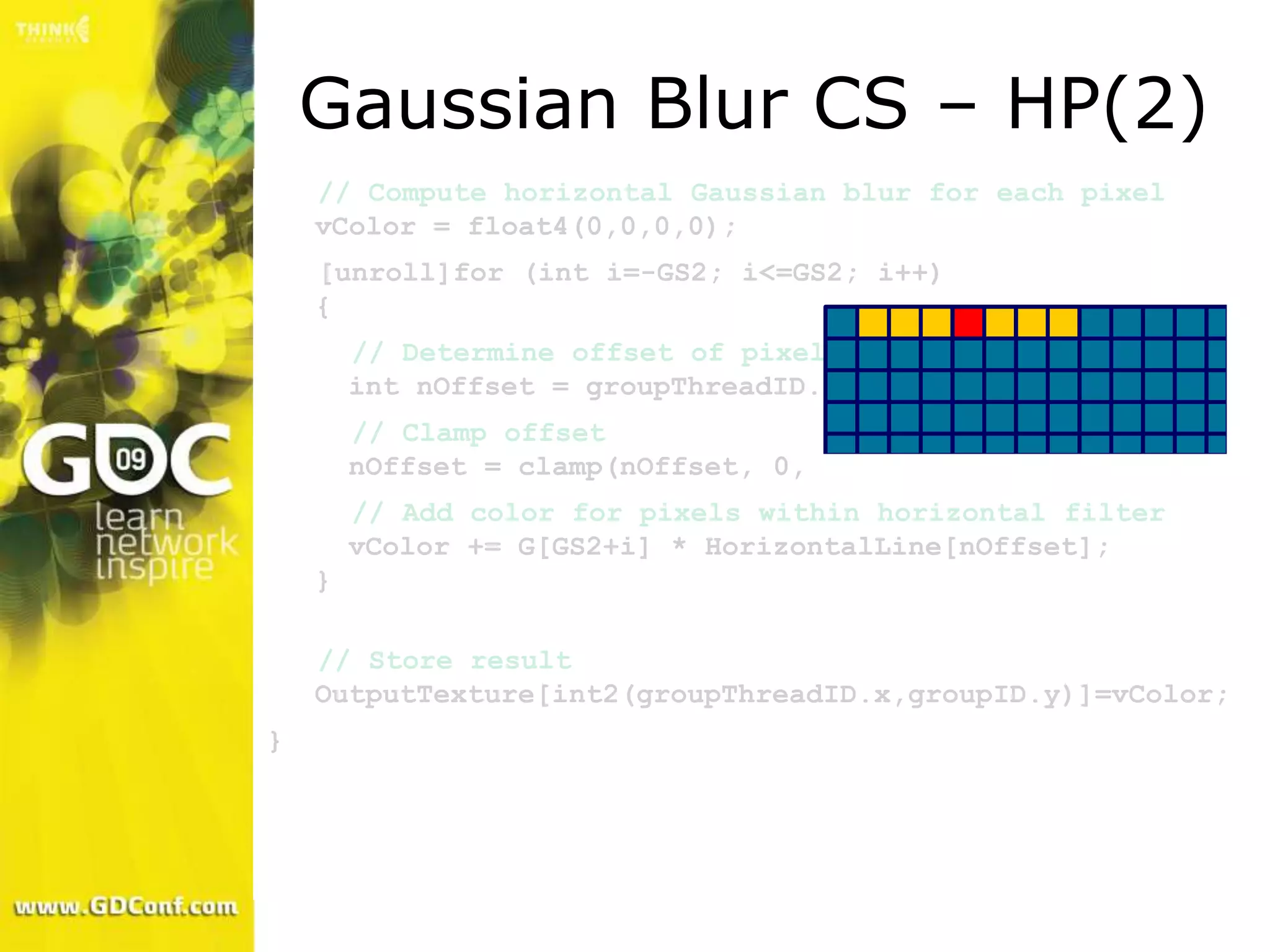 Gaussian Blur CS – HP(2)
    // Compute horizontal Gaussian blur for each pixel
    vColor = float4(0,0,0,0);
    [unroll]for (int i=-GS2; i<=GS2; i++)
    {
        // Determine offset of pixel to fetch
        int nOffset = groupThreadID.x + i;
        // Clamp offset
        nOffset = clamp(nOffset, 0, WIDTH-1);
        // Add color for pixels within horizontal filter
        vColor += G[GS2+i] * HorizontalLine[nOffset];
    }

    // Store result
    OutputTexture[int2(groupThreadID.x,groupID.y)]=vColor;
}
 