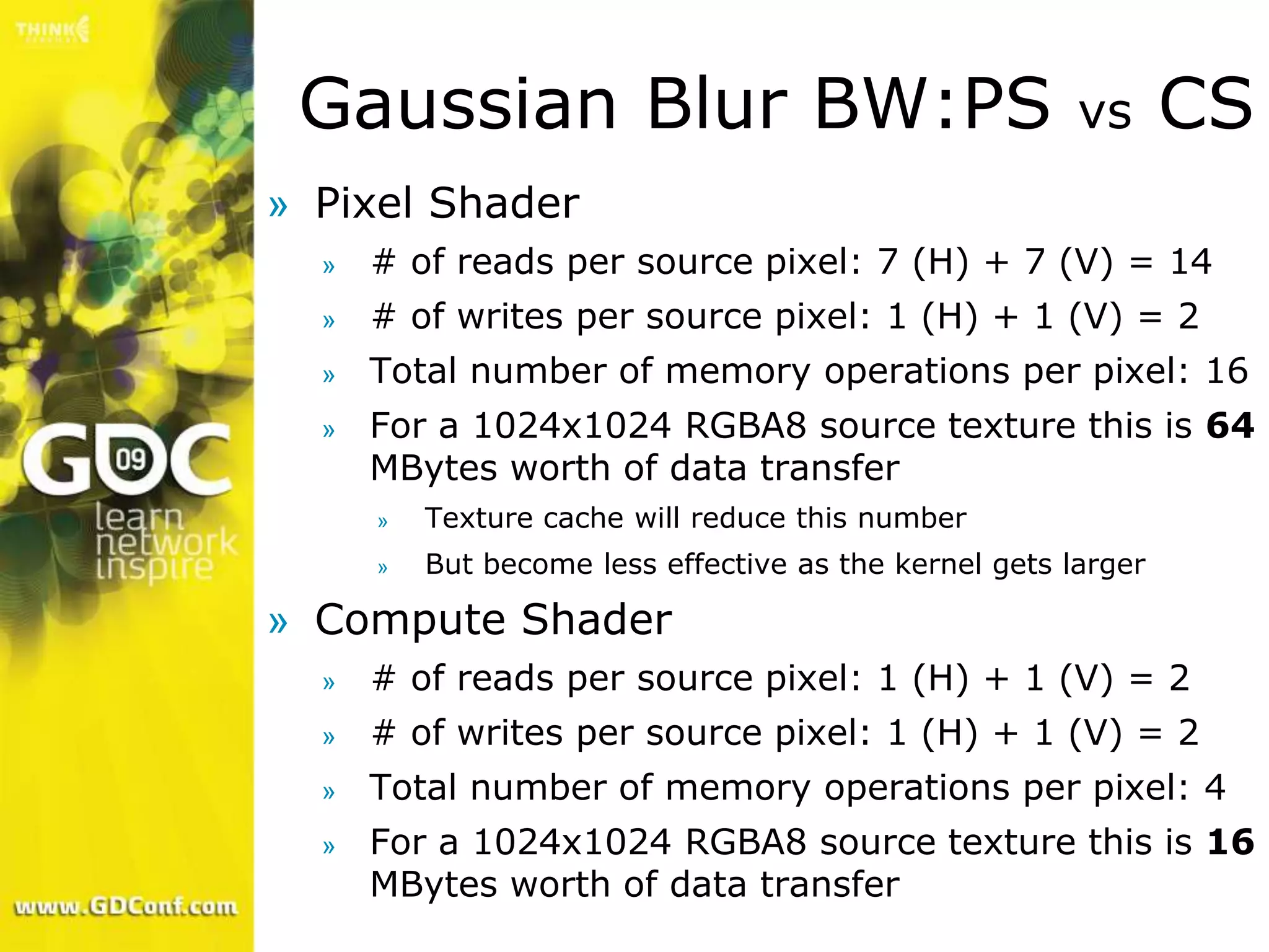 Gaussian Blur BW:PS                                    vs      CS
» Pixel Shader
  »   # of reads per source pixel: 7 (H) + 7 (V) = 14
  »   # of writes per source pixel: 1 (H) + 1 (V) = 2
  »   Total number of memory operations per pixel: 16
  »   For a 1024x1024 RGBA8 source texture this is 64
      MBytes worth of data transfer
      »   Texture cache will reduce this number
      »   But become less effective as the kernel gets larger

» Compute Shader
  »   # of reads per source pixel: 1 (H) + 1 (V) = 2
  »   # of writes per source pixel: 1 (H) + 1 (V) = 2
  »   Total number of memory operations per pixel: 4
  »   For a 1024x1024 RGBA8 source texture this is 16
      MBytes worth of data transfer
 