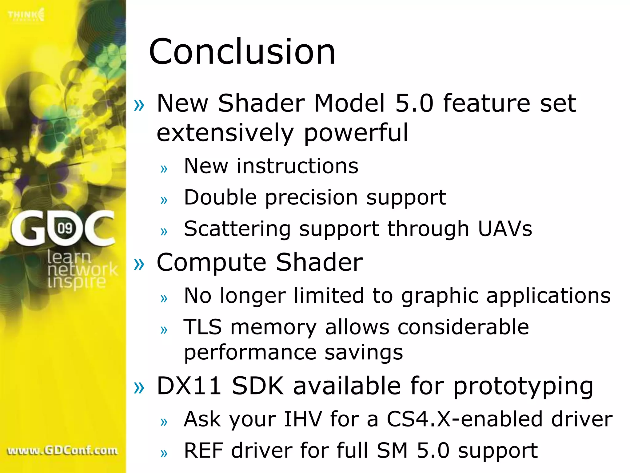 Conclusion
» New Shader Model 5.0 feature set
  extensively powerful
  »   New instructions
  »   Double precision support
  »   Scattering support through UAVs
» Compute Shader
  »   No longer limited to graphic applications
  »   TLS memory allows considerable
      performance savings
» DX11 SDK available for prototyping
  »   Ask your IHV for a CS4.X-enabled driver
  »   REF driver for full SM 5.0 support
 