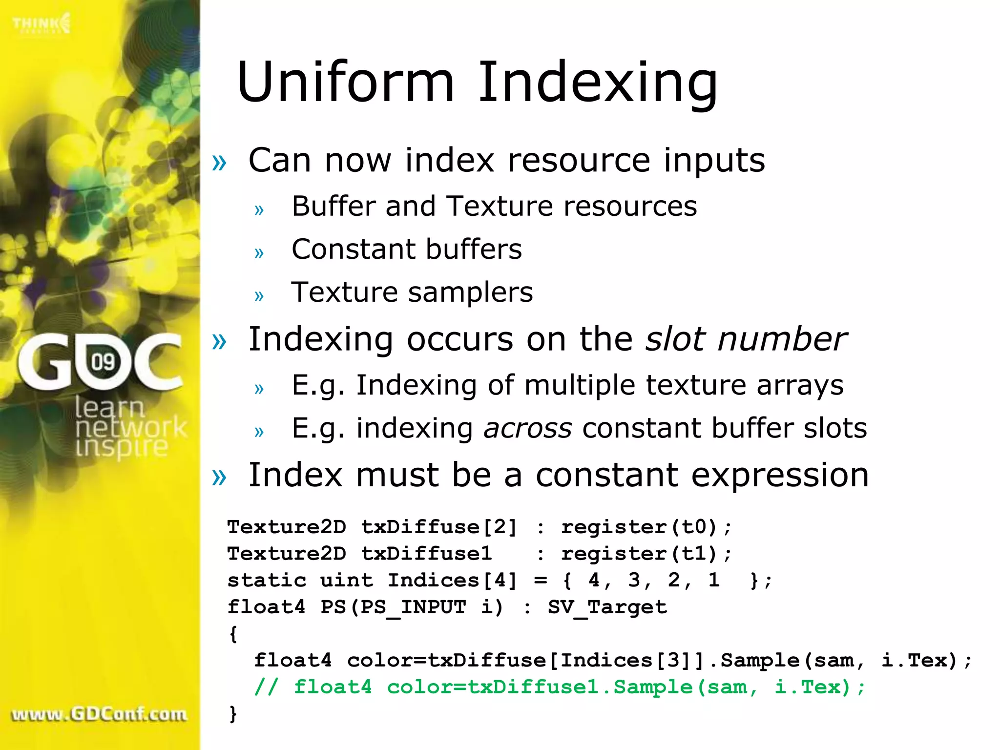 Uniform Indexing
» Can now index resource inputs
  »   Buffer and Texture resources
  »   Constant buffers
  »   Texture samplers
» Indexing occurs on the slot number
  »   E.g. Indexing of multiple texture arrays
  »   E.g. indexing across constant buffer slots
» Index must be a constant expression
Texture2D txDiffuse[2] : register(t0);
Texture2D txDiffuse1   : register(t1);
static uint Indices[4] = { 4, 3, 2, 1 };
float4 PS(PS_INPUT i) : SV_Target
{
  float4 color=txDiffuse[Indices[3]].Sample(sam, i.Tex);
  // float4 color=txDiffuse1.Sample(sam, i.Tex);
}
 