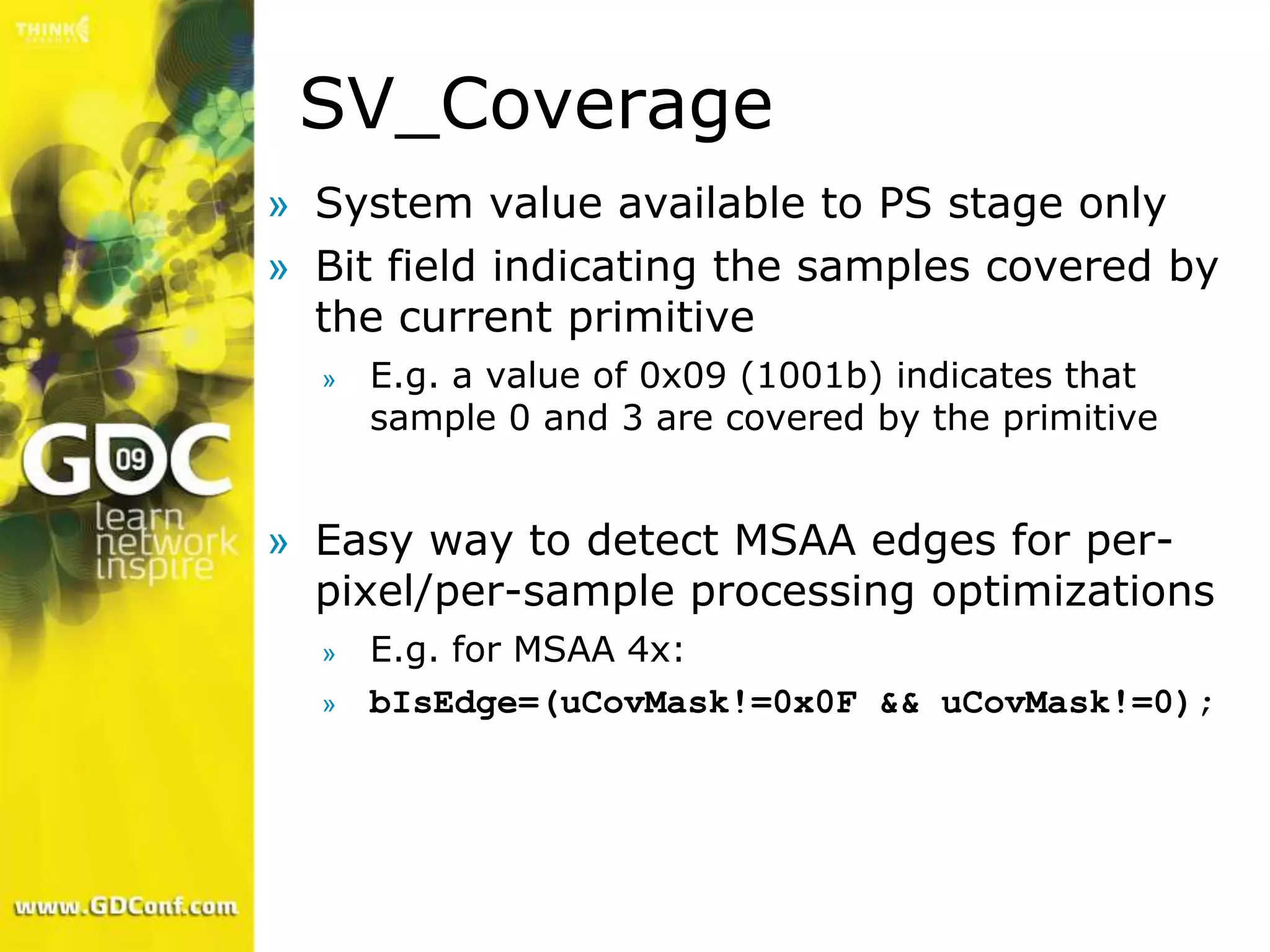 SV_Coverage
» System value available to PS stage only
» Bit field indicating the samples covered by
  the current primitive
  »   E.g. a value of 0x09 (1001b) indicates that
      sample 0 and 3 are covered by the primitive


» Easy way to detect MSAA edges for per-
  pixel/per-sample processing optimizations
  »   E.g. for MSAA 4x:
  »   bIsEdge=(uCovMask!=0x0F && uCovMask!=0);
 
