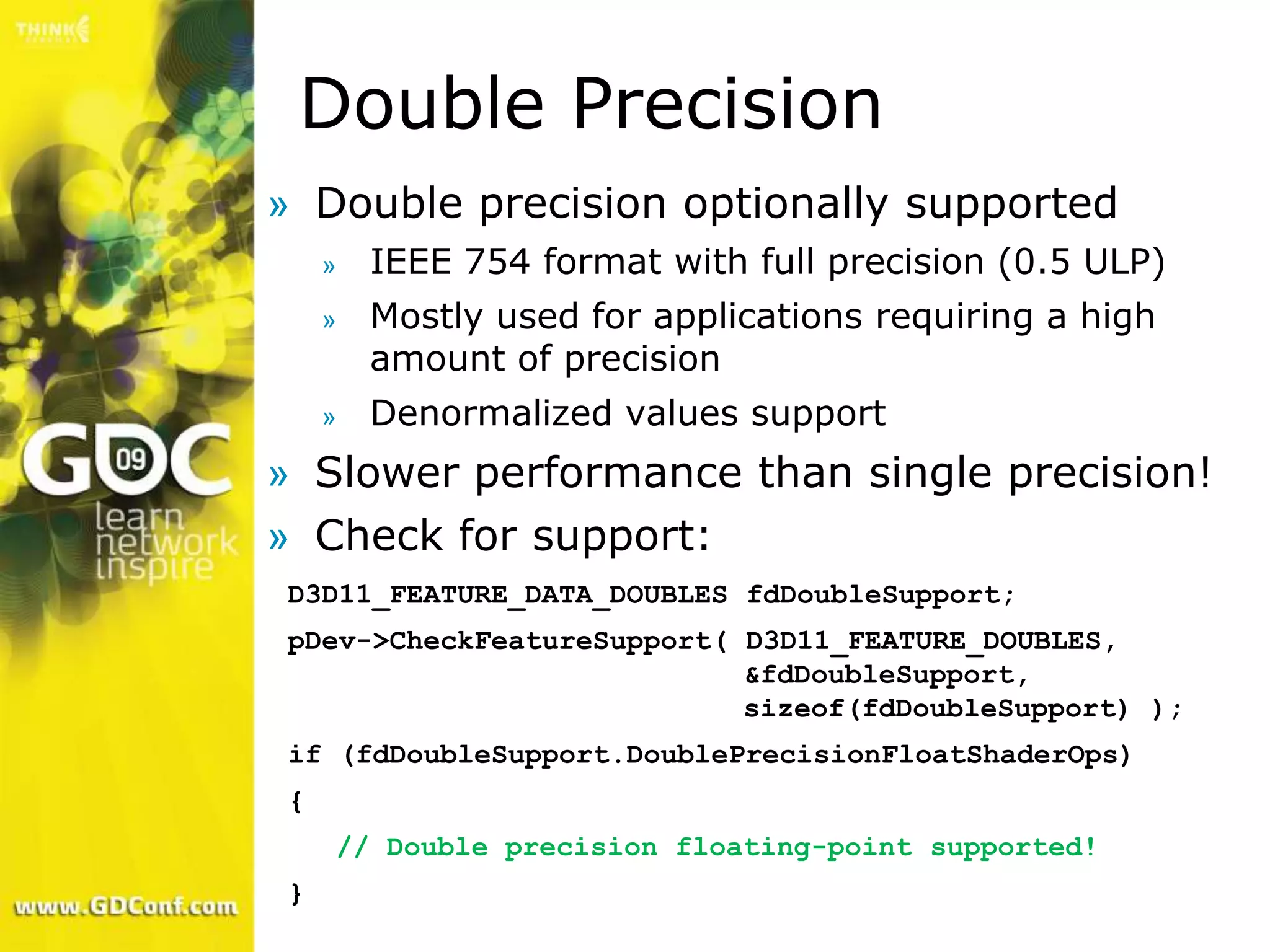 Double Precision
» Double precision optionally supported
    »   IEEE 754 format with full precision (0.5 ULP)
    »   Mostly used for applications requiring a high
        amount of precision
    »   Denormalized values support
» Slower performance than single precision!
» Check for support:
D3D11_FEATURE_DATA_DOUBLES fdDoubleSupport;
pDev->CheckFeatureSupport( D3D11_FEATURE_DOUBLES,
                           &fdDoubleSupport,
                           sizeof(fdDoubleSupport) );
if (fdDoubleSupport.DoublePrecisionFloatShaderOps)
{
    // Double precision floating-point supported!
}
 