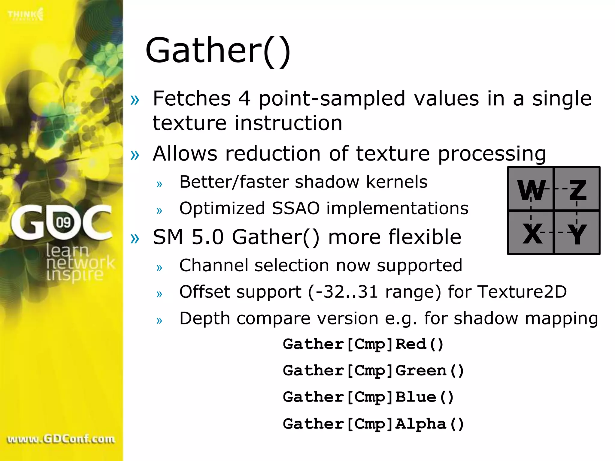 Gather()
» Fetches 4 point-sampled values in a single
  texture instruction
» Allows reduction of texture processing
      Better/faster shadow kernels
  »
                                            W Z
  »   Optimized SSAO implementations
» SM 5.0 Gather() more flexible             X Y
  »   Channel selection now supported
  »   Offset support (-32..31 range) for Texture2D
  »   Depth compare version e.g. for shadow mapping
                Gather[Cmp]Red()
                 Gather[Cmp]Green()
                 Gather[Cmp]Blue()
                 Gather[Cmp]Alpha()
 