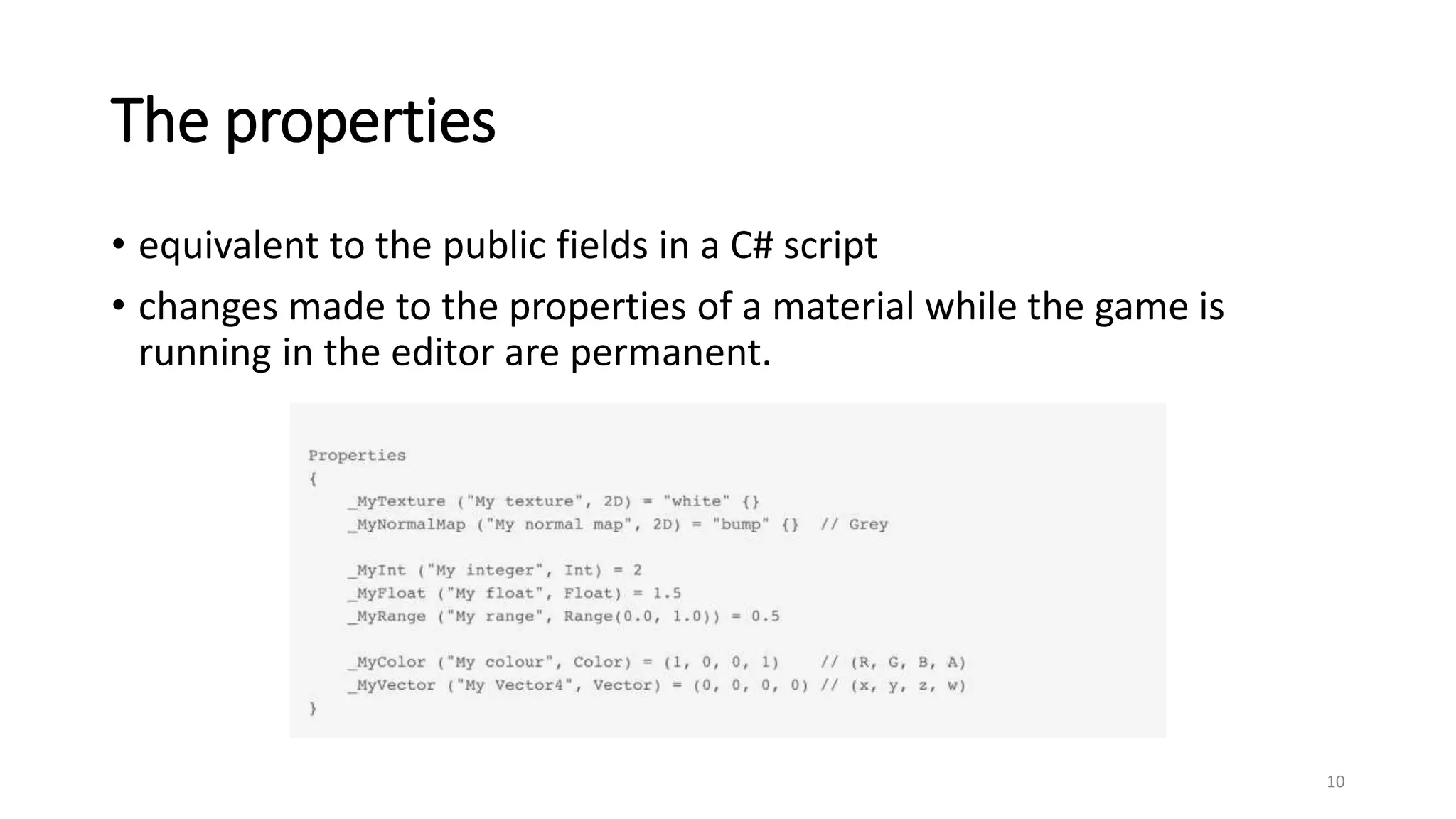 The properties
• equivalent to the public fields in a C# script
• changes made to the properties of a material while the game is
running in the editor are permanent.
10
 