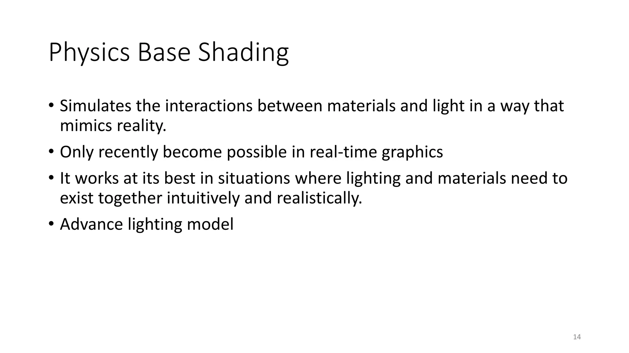Physics Base Shading
• Simulates the interactions between materials and light in a way that
mimics reality.
• Only recently become possible in real-time graphics
• It works at its best in situations where lighting and materials need to
exist together intuitively and realistically.
• Advance lighting model
14
 