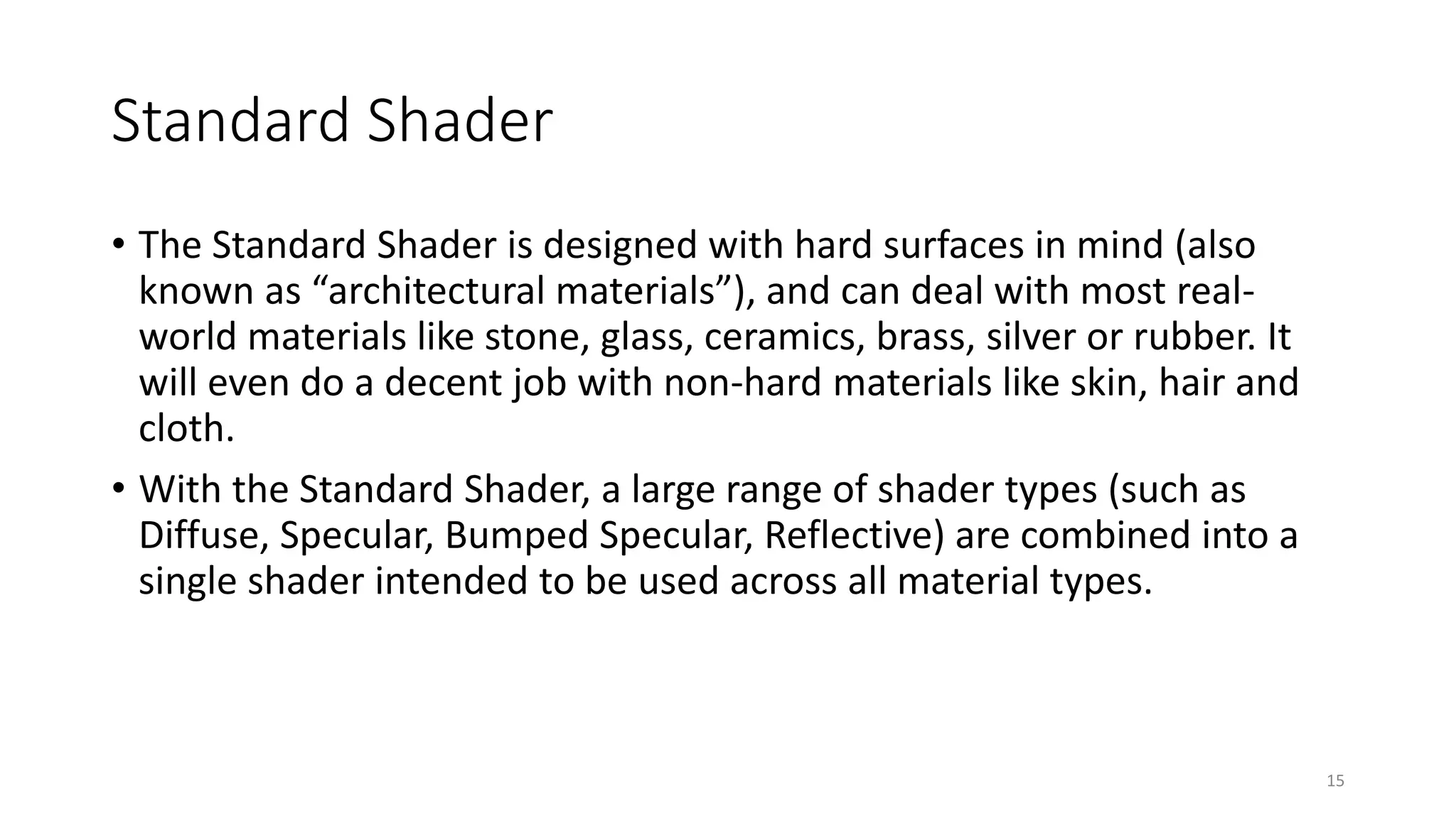 Standard Shader
• The Standard Shader is designed with hard surfaces in mind (also
known as “architectural materials”), and can deal with most real-
world materials like stone, glass, ceramics, brass, silver or rubber. It
will even do a decent job with non-hard materials like skin, hair and
cloth.
• With the Standard Shader, a large range of shader types (such as
Diffuse, Specular, Bumped Specular, Reflective) are combined into a
single shader intended to be used across all material types.
15
 