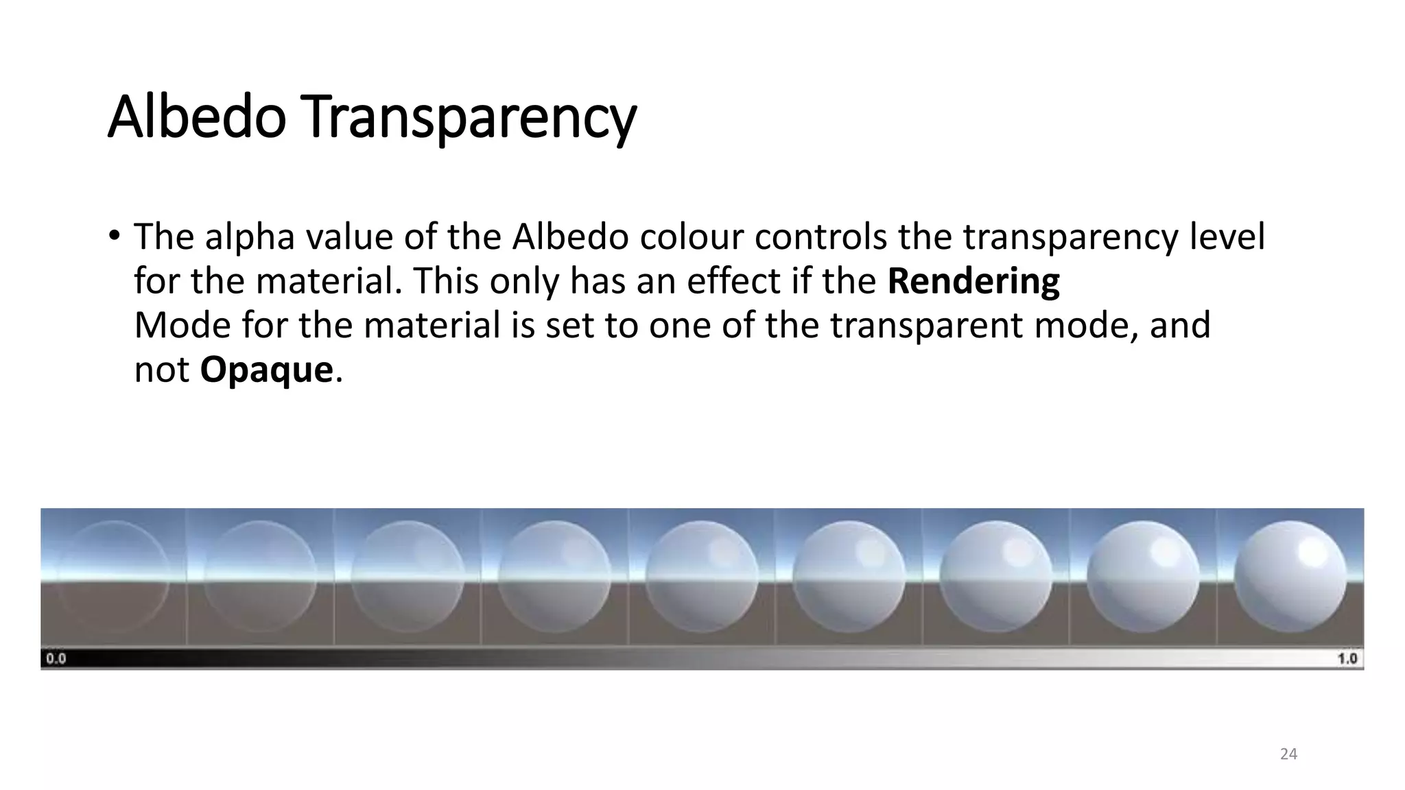 Albedo Transparency
• The alpha value of the Albedo colour controls the transparency level
for the material. This only has an effect if the Rendering
Mode for the material is set to one of the transparent mode, and
not Opaque.
24
 