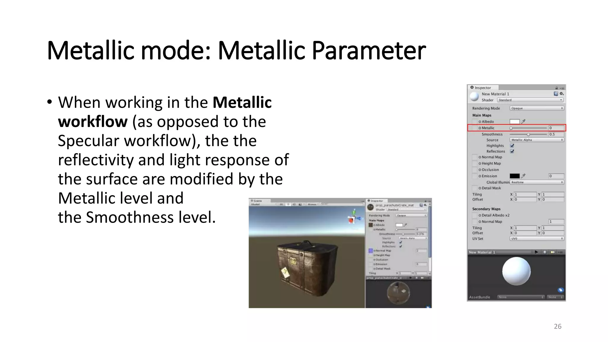 Metallic mode: Metallic Parameter
• When working in the Metallic
workflow (as opposed to the
Specular workflow), the the
reflectivity and light response of
the surface are modified by the
Metallic level and
the Smoothness level.
26
 