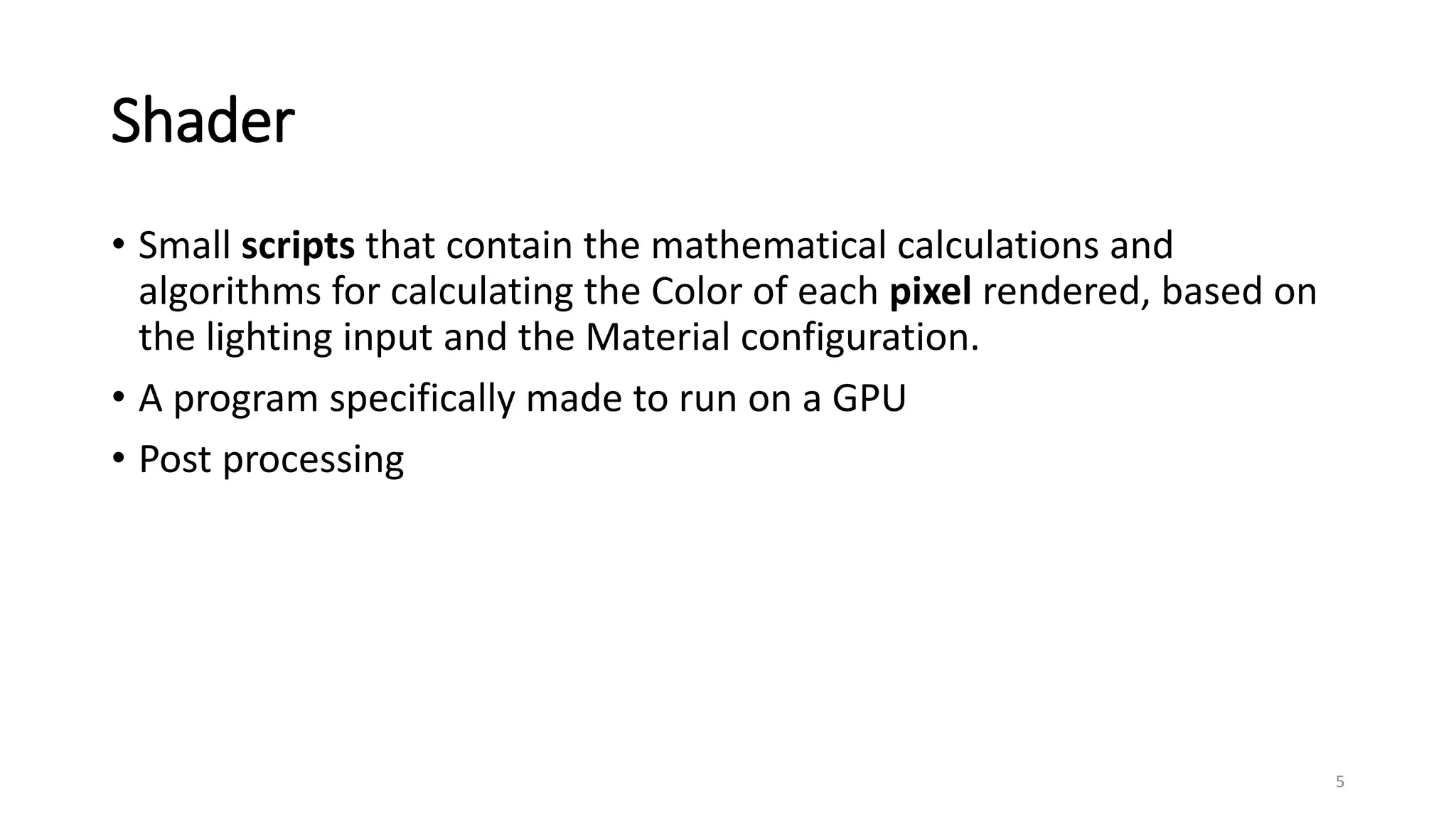 Shader
• Small scripts that contain the mathematical calculations and
algorithms for calculating the Color of each pixel rendered, based on
the lighting input and the Material configuration.
• A program specifically made to run on a GPU
• Post processing
5
 
