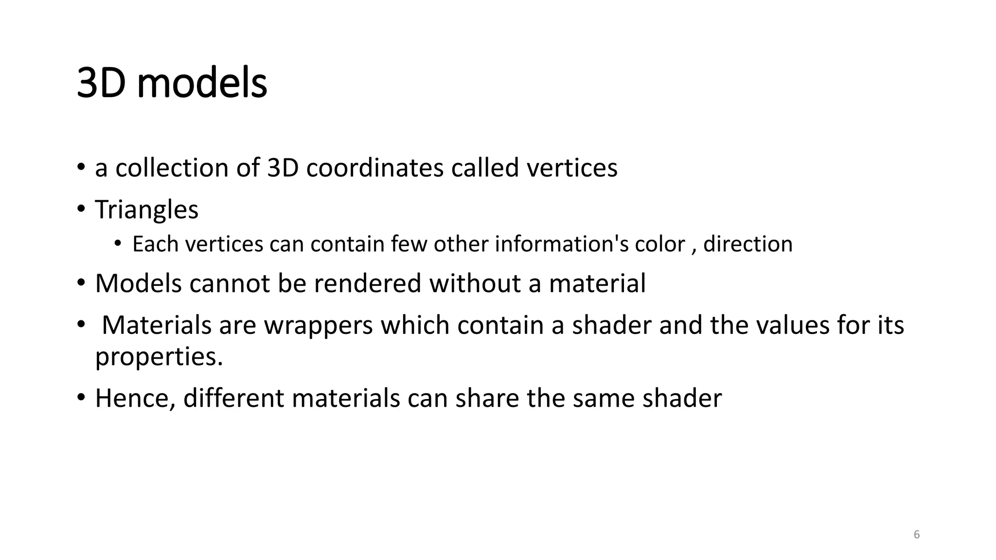 3D models
• a collection of 3D coordinates called vertices
• Triangles
• Each vertices can contain few other information's color , direction
• Models cannot be rendered without a material
• Materials are wrappers which contain a shader and the values for its
properties.
• Hence, different materials can share the same shader
6
 