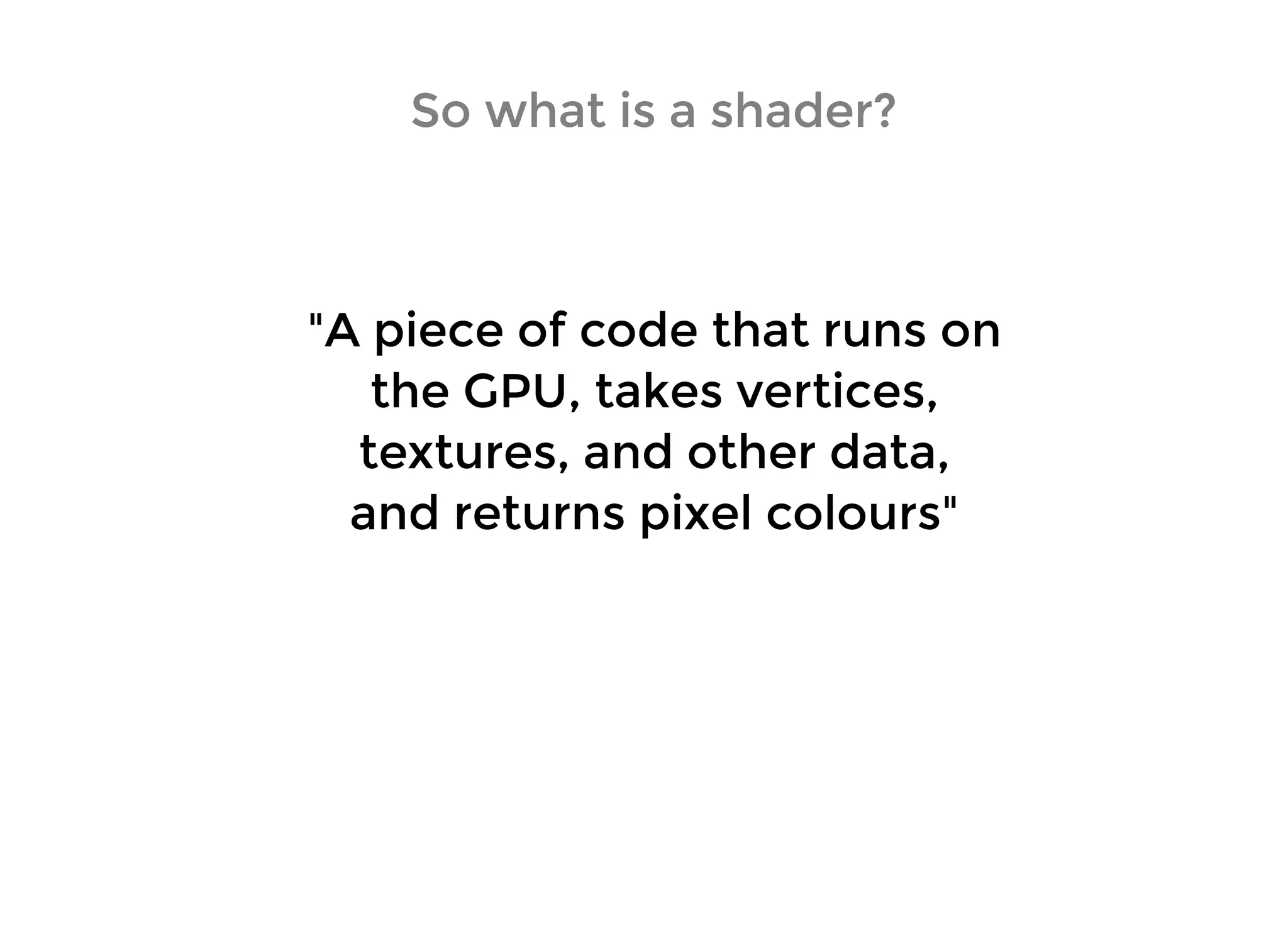 So what is a shader?So what is a shader?
"A piece of code that runs on"A piece of code that runs on
the GPU, takes vertices,the GPU, takes vertices,
textures, and other data,textures, and other data,
and returns pixel colours"and returns pixel colours"
 