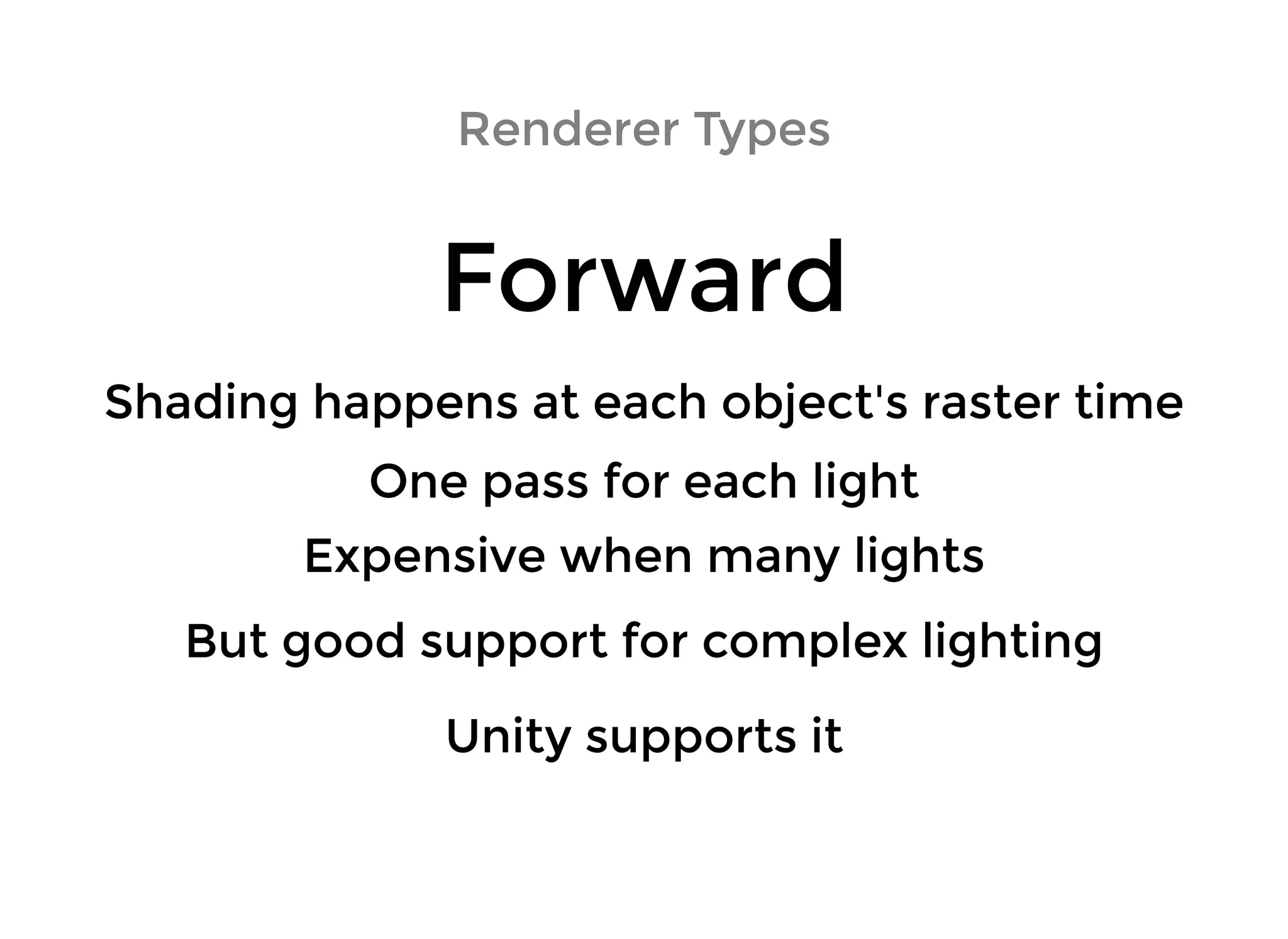 Renderer TypesRenderer Types
ForwardForward
Shading happens at each object's raster timeShading happens at each object's raster time
One pass for each lightOne pass for each light
Expensive when many lightsExpensive when many lights
But good support for complex lightingBut good support for complex lighting
Unity supports itUnity supports it
 