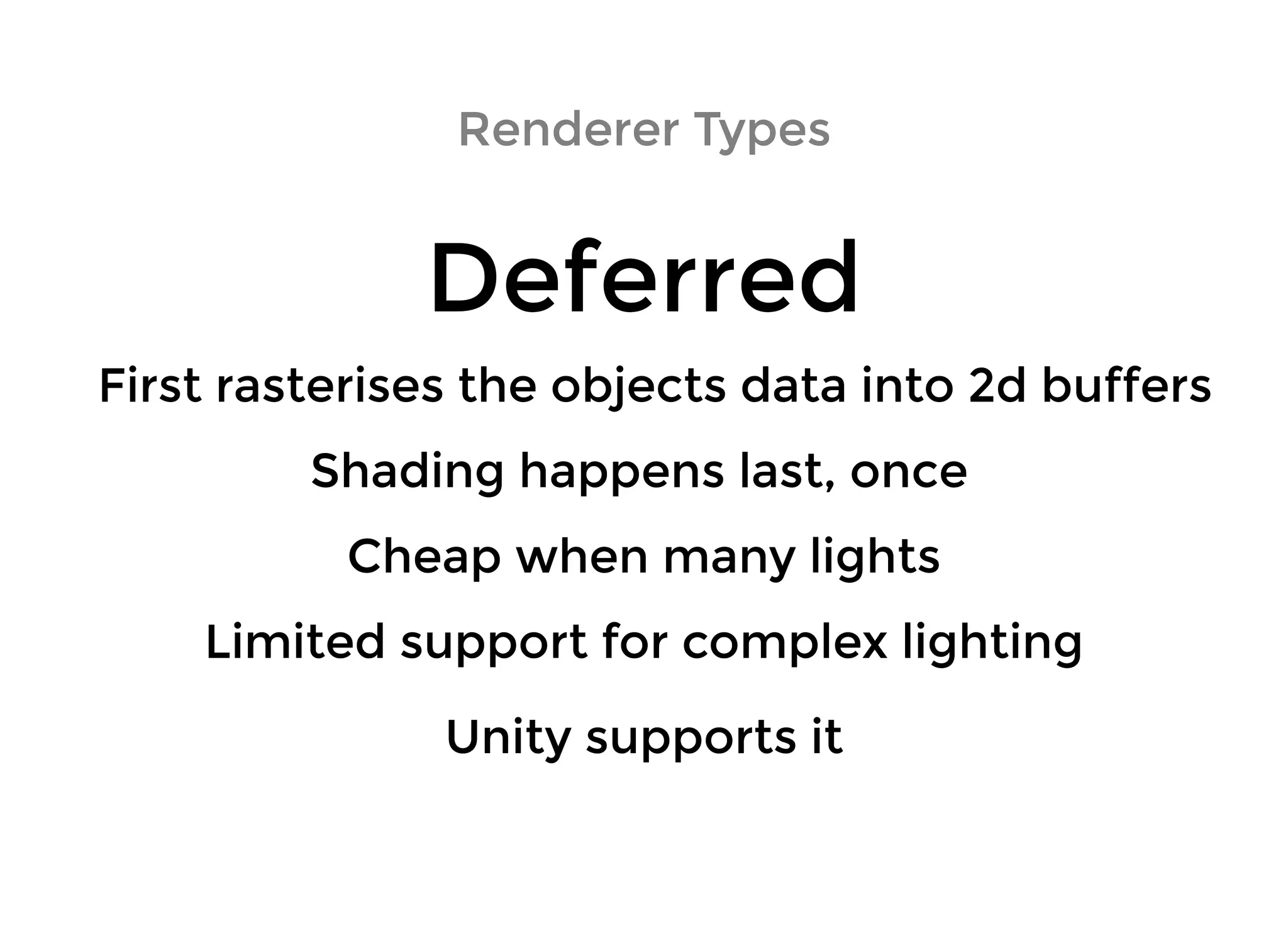 Renderer TypesRenderer Types
DeferredDeferred
Shading happens last, onceShading happens last, once
First rasterises the objects data into 2d buffersFirst rasterises the objects data into 2d buffers
Cheap when many lightsCheap when many lights
Limited support for complex lightingLimited support for complex lighting
Unity supports itUnity supports it
 