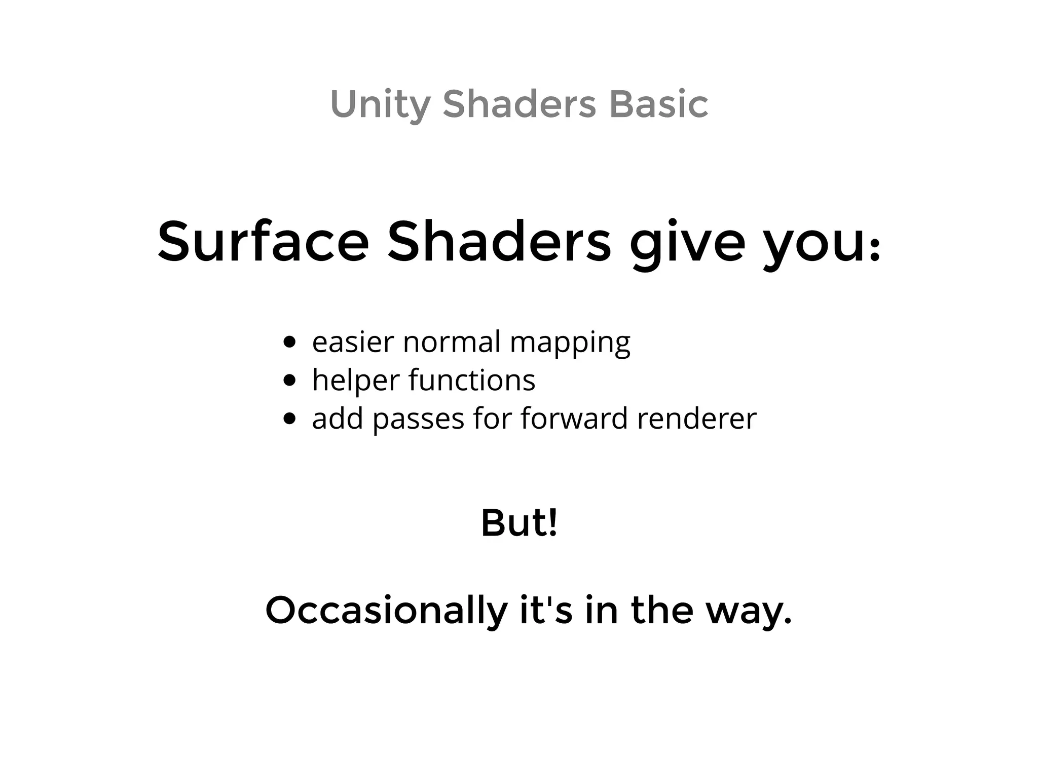 Unity Shaders BasicUnity Shaders Basic
Surface Shaders give you:Surface Shaders give you:
easier normal mapping
helper functions
add passes for forward renderer
Occasionally it's in the way.Occasionally it's in the way.
But!But!
 