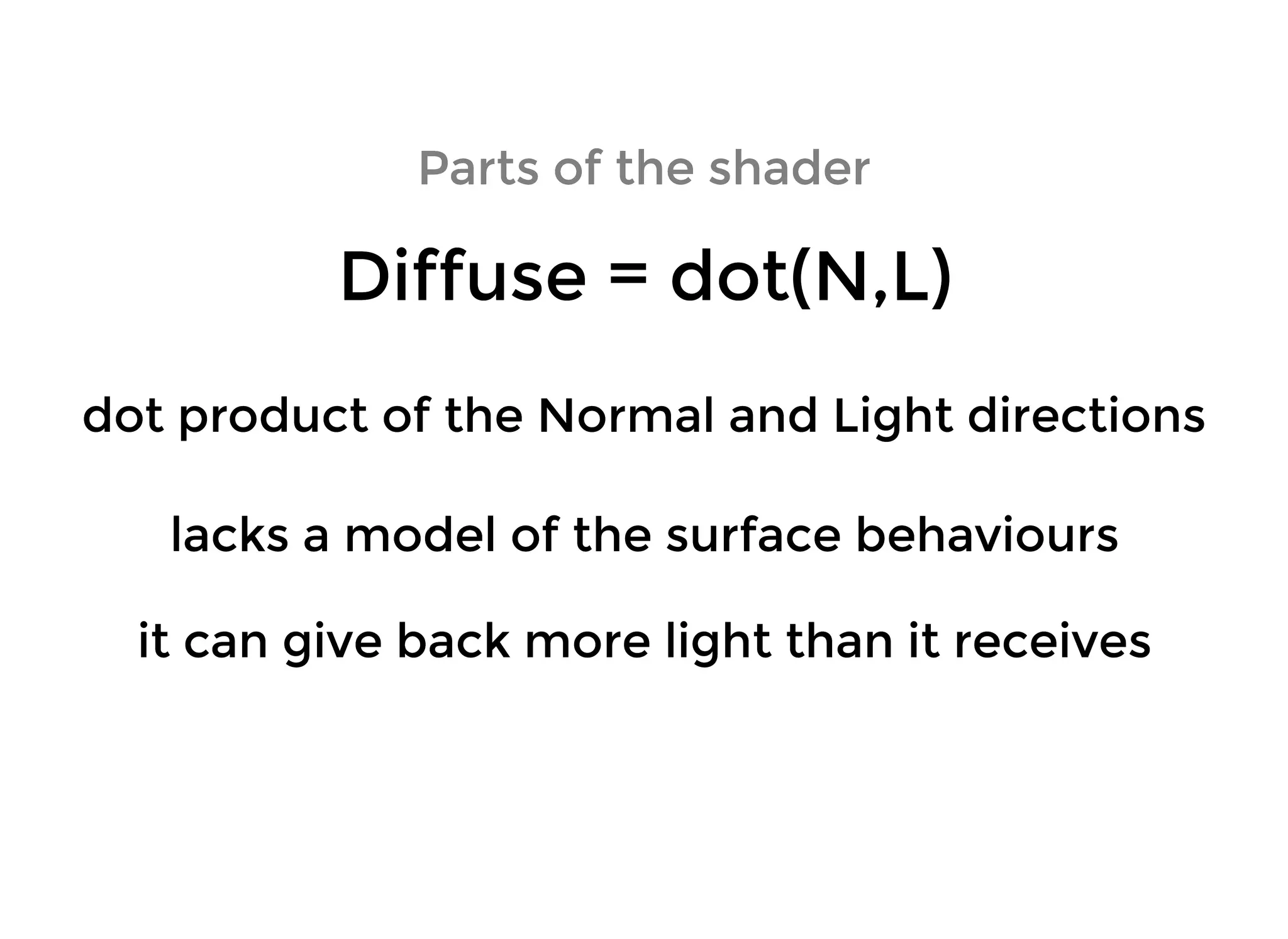 Parts of the shaderParts of the shader
Diffuse = dot(N,L)Diffuse = dot(N,L)
lacks a model of the surface behaviourslacks a model of the surface behaviours
it can give back more light than it receivesit can give back more light than it receives
dot product of the Normal and Light directionsdot product of the Normal and Light directions
 