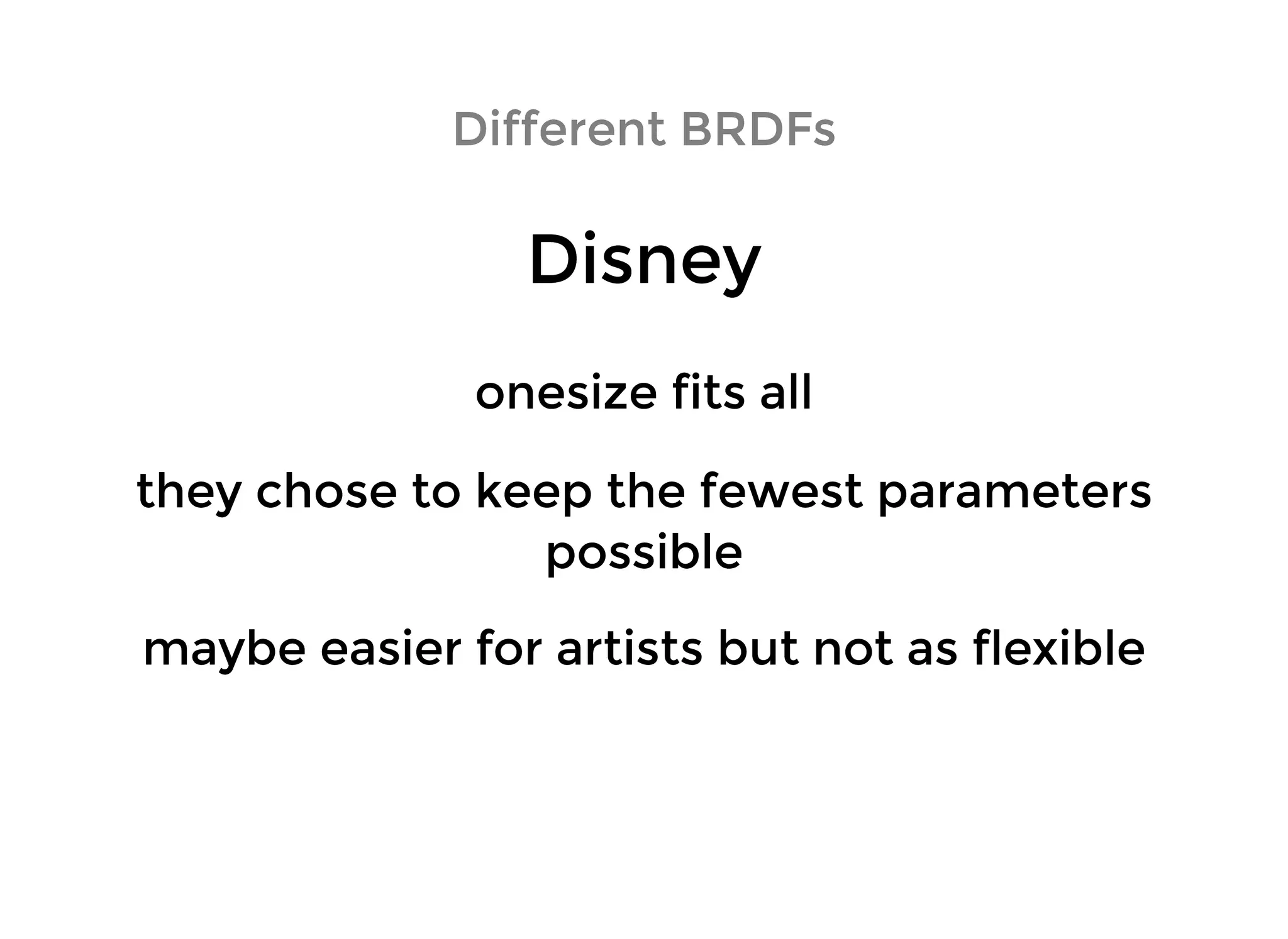 DisneyDisney
Different BRDFsDifferent BRDFs
onesize fits allonesize fits all
maybe easier for artists but not as flexiblemaybe easier for artists but not as flexible
they chose to keep the fewest parametersthey chose to keep the fewest parameters
possiblepossible
 