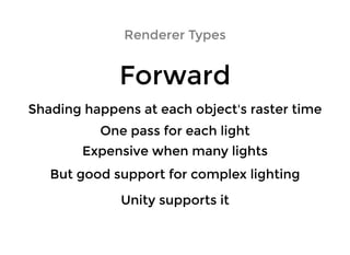 Renderer TypesRenderer Types
ForwardForward
Shading happens at each object's raster timeShading happens at each object's raster time
One pass for each lightOne pass for each light
Expensive when many lightsExpensive when many lights
But good support for complex lightingBut good support for complex lighting
Unity supports itUnity supports it
 