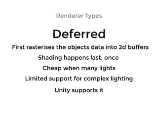 Renderer TypesRenderer Types
DeferredDeferred
Shading happens last, onceShading happens last, once
First rasterises the objects data into 2d buffersFirst rasterises the objects data into 2d buffers
Cheap when many lightsCheap when many lights
Limited support for complex lightingLimited support for complex lighting
Unity supports itUnity supports it
 
