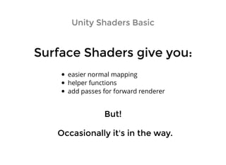 Unity Shaders BasicUnity Shaders Basic
Surface Shaders give you:Surface Shaders give you:
easier normal mapping
helper functions
add passes for forward renderer
Occasionally it's in the way.Occasionally it's in the way.
But!But!
 