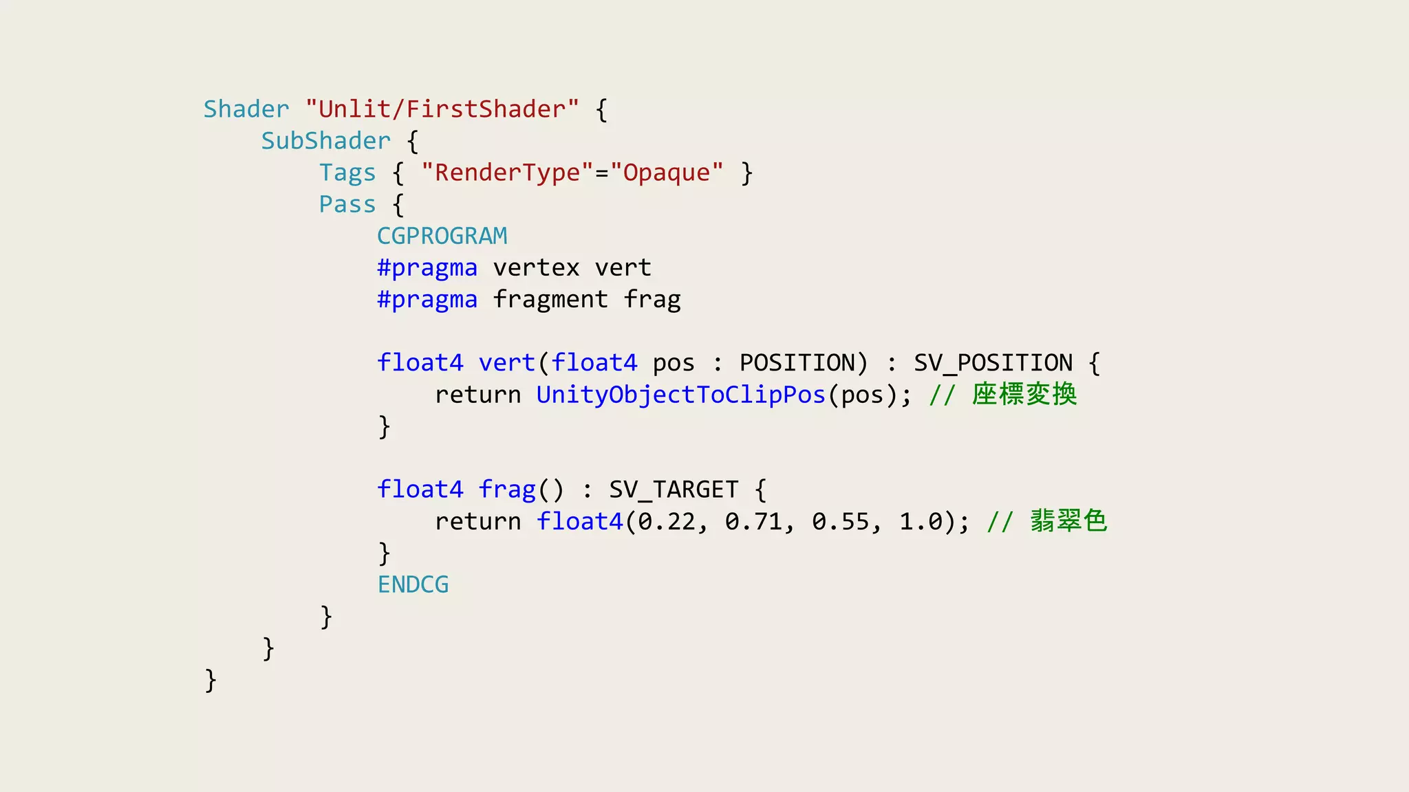 Shader "Unlit/FirstShader" {
SubShader {
Tags { "RenderType"="Opaque" }
Pass {
CGPROGRAM
#pragma vertex vert
#pragma fragment frag
float4 vert(float4 pos : POSITION) : SV_POSITION {
return UnityObjectToClipPos(pos); // 座標変換
}
float4 frag() : SV_TARGET {
return float4(0.22, 0.71, 0.55, 1.0); // 翡翠色
}
ENDCG
}
}
}
 