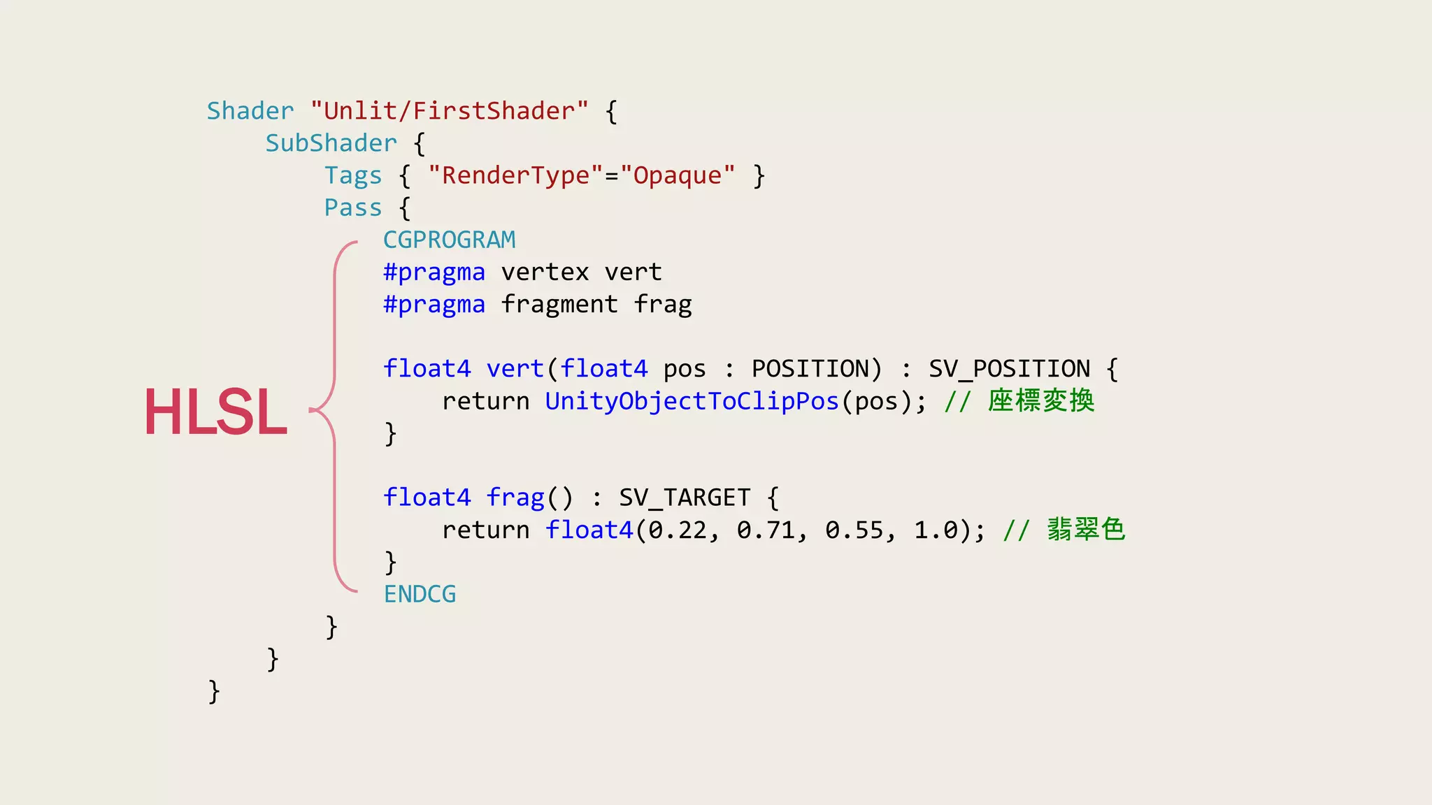 Shader "Unlit/FirstShader" {
SubShader {
Tags { "RenderType"="Opaque" }
Pass {
CGPROGRAM
#pragma vertex vert
#pragma fragment frag
float4 vert(float4 pos : POSITION) : SV_POSITION {
return UnityObjectToClipPos(pos); // 座標変換
}
float4 frag() : SV_TARGET {
return float4(0.22, 0.71, 0.55, 1.0); // 翡翠色
}
ENDCG
}
}
}
HLSL
 