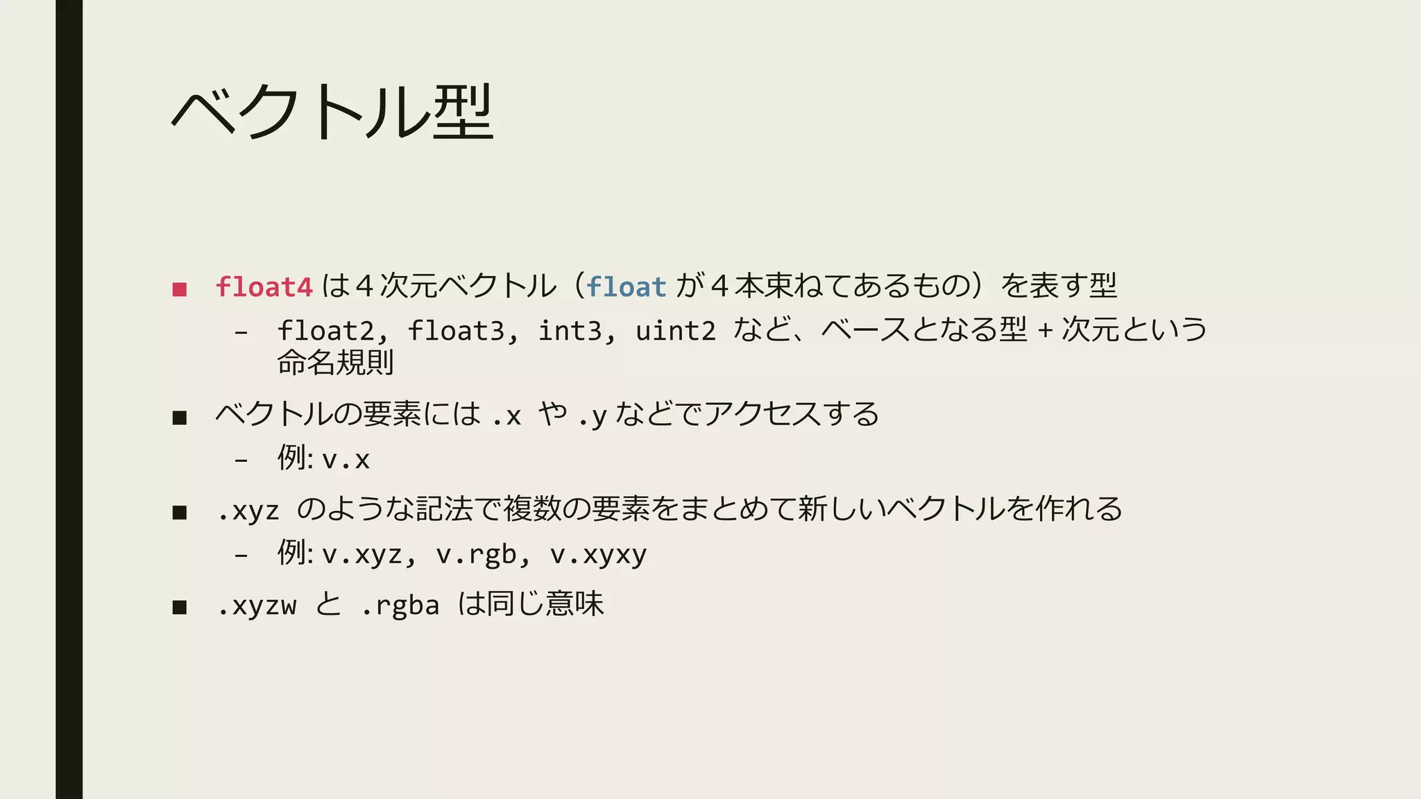 ベクトル型
■ float4 は４次元ベクトル（float が４本束ねてあるもの）を表す型
– float2, float3, int3, uint2 など、ベースとなる型 + 次元という
命名規則
■ ベクトルの要素には .x や .y などでアクセスする
– 例: v.x
■ .xyz のような記法で複数の要素をまとめて新しいベクトルを作れる
– 例: v.xyz, v.rgb, v.xyxy
■ .xyzw と .rgba は同じ意味
 
