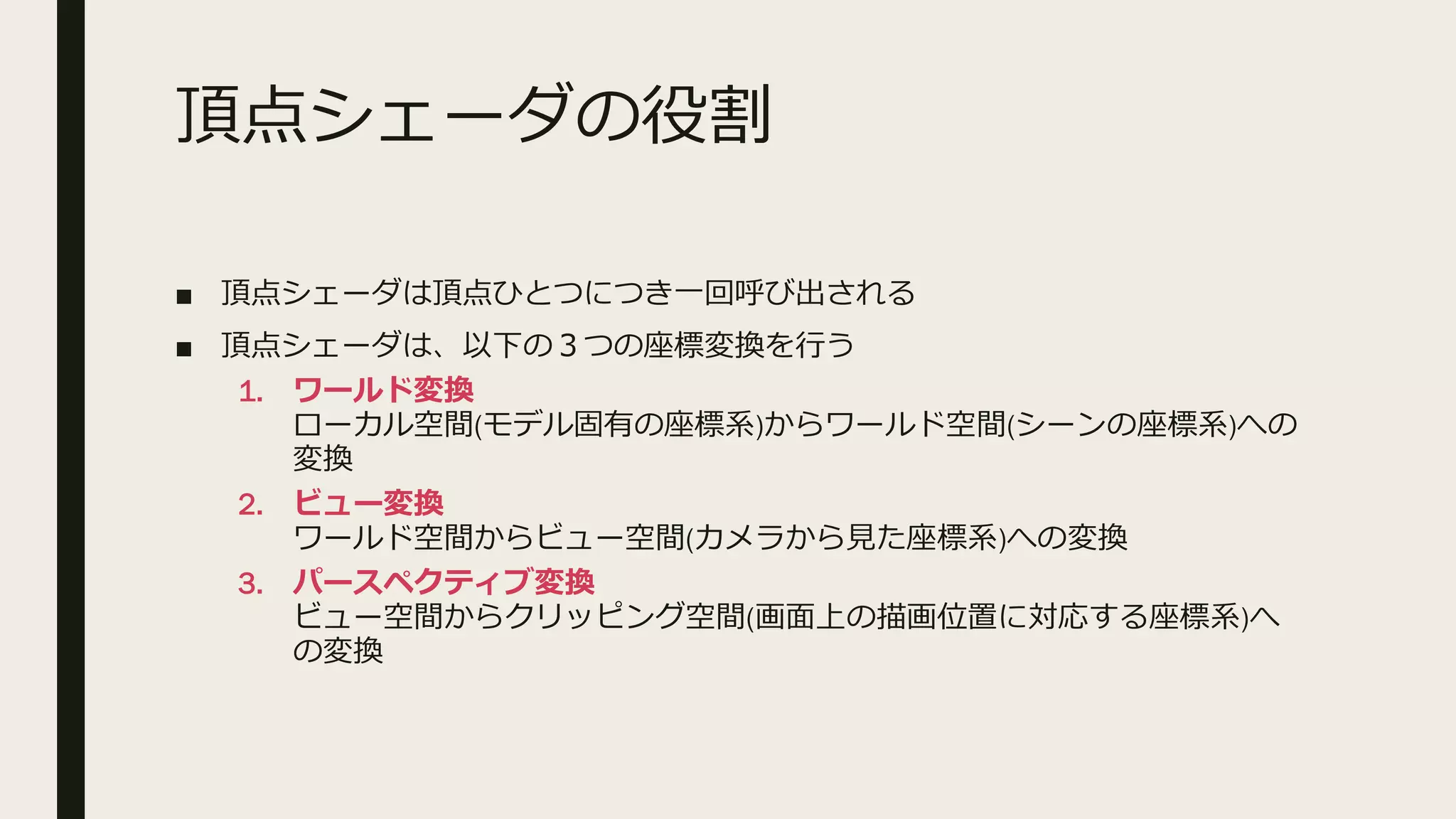 頂点シェーダの役割
■ 頂点シェーダは頂点ひとつにつき一回呼び出される
■ 頂点シェーダは、以下の３つの座標変換を行う
1. ワールド変換
ローカル空間(モデル固有の座標系)からワールド空間(シーンの座標系)への
変換
2. ビュー変換
ワールド空間からビュー空間(カメラから見た座標系)への変換
3. パースペクティブ変換
ビュー空間からクリッピング空間(画面上の描画位置に対応する座標系)へ
の変換
 