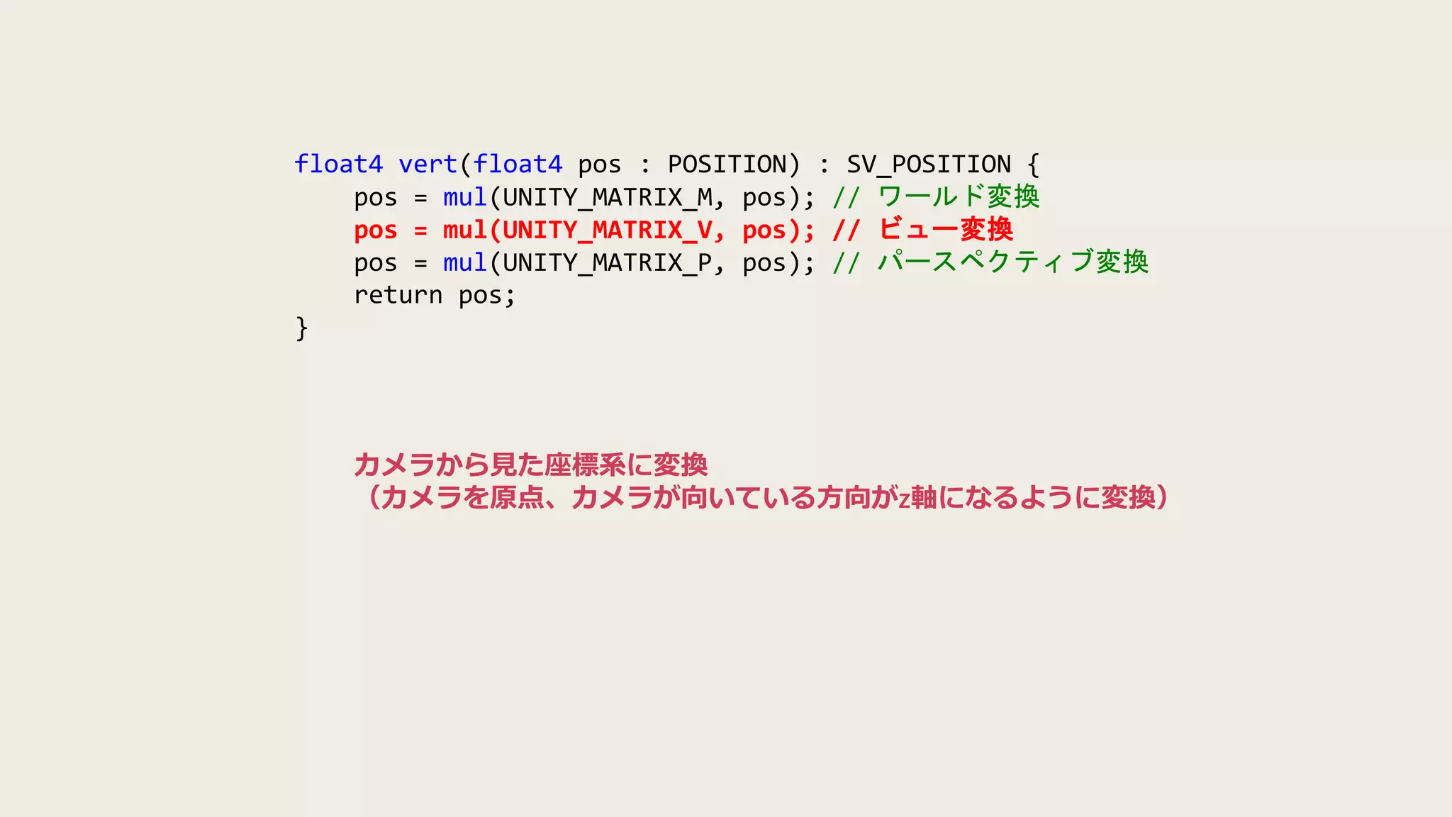 float4 vert(float4 pos : POSITION) : SV_POSITION {
pos = mul(UNITY_MATRIX_M, pos); // ワールド変換
pos = mul(UNITY_MATRIX_V, pos); // ビュー変換
pos = mul(UNITY_MATRIX_P, pos); // パースペクティブ変換
return pos;
}
カメラから見た座標系に変換
（カメラを原点、カメラが向いている方向がz軸になるように変換）
 