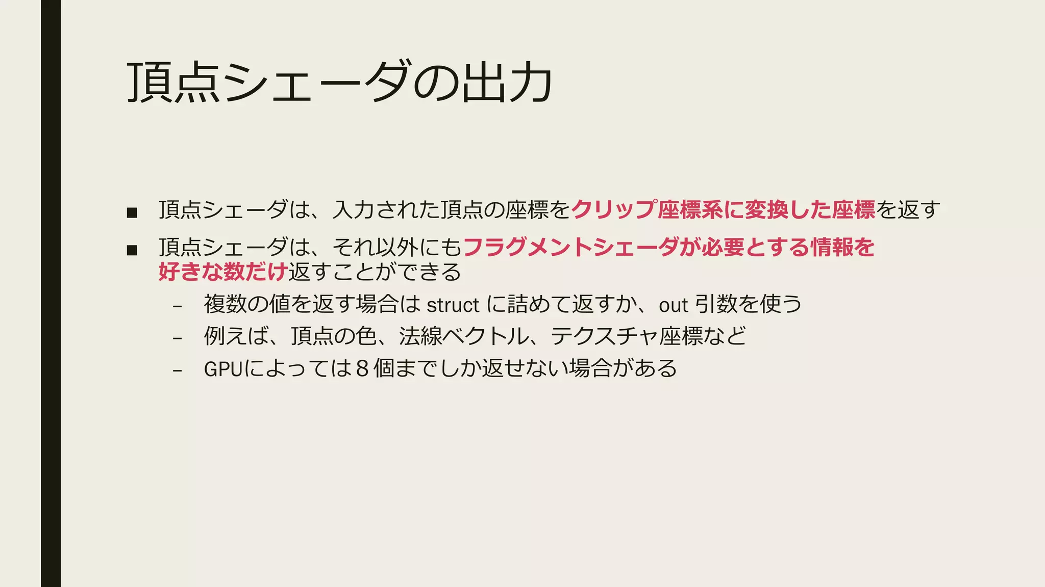 頂点シェーダの出力
■ 頂点シェーダは、入力された頂点の座標をクリップ座標系に変換した座標を返す
■ 頂点シェーダは、それ以外にもフラグメントシェーダが必要とする情報を
好きな数だけ返すことができる
– 複数の値を返す場合は struct に詰めて返すか、out 引数を使う
– 例えば、頂点の色、法線ベクトル、テクスチャ座標など
– GPUによっては８個までしか返せない場合がある
 