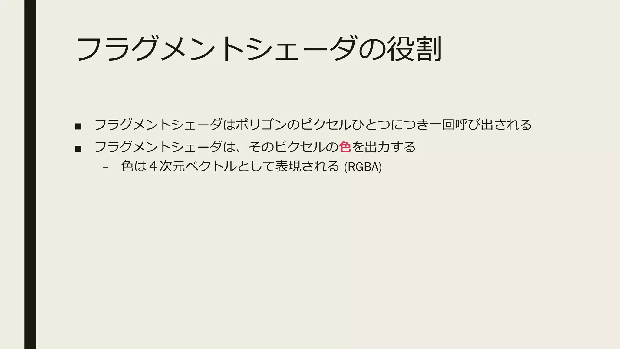 フラグメントシェーダの役割
■ フラグメントシェーダはポリゴンのピクセルひとつにつき一回呼び出される
■ フラグメントシェーダは、そのピクセルの色を出力する
– 色は４次元ベクトルとして表現される (RGBA)
 