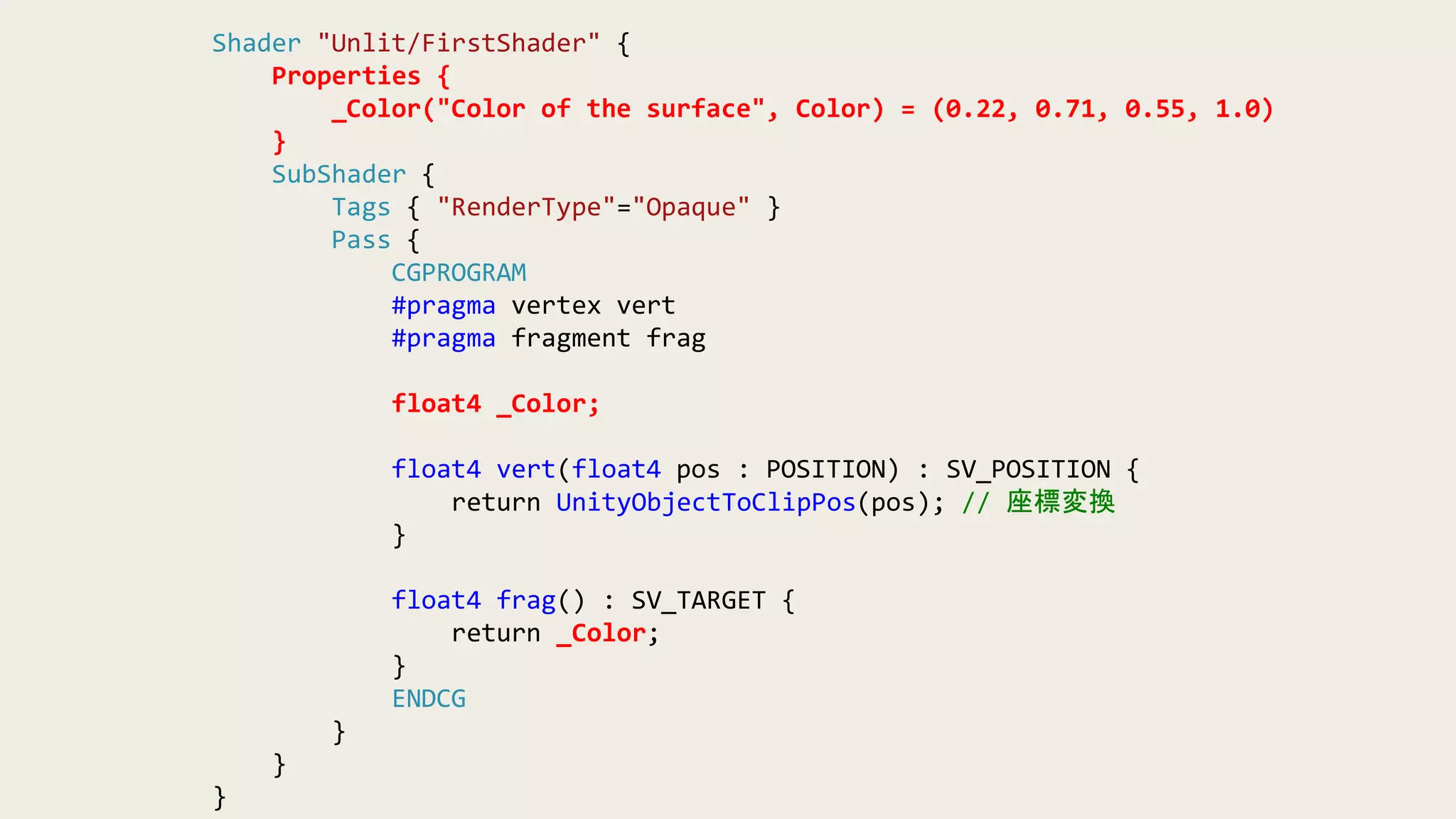 Shader "Unlit/FirstShader" {
Properties {
_Color("Color of the surface", Color) = (0.22, 0.71, 0.55, 1.0)
}
SubShader {
Tags { "RenderType"="Opaque" }
Pass {
CGPROGRAM
#pragma vertex vert
#pragma fragment frag
float4 _Color;
float4 vert(float4 pos : POSITION) : SV_POSITION {
return UnityObjectToClipPos(pos); // 座標変換
}
float4 frag() : SV_TARGET {
return _Color;
}
ENDCG
}
}
}
 