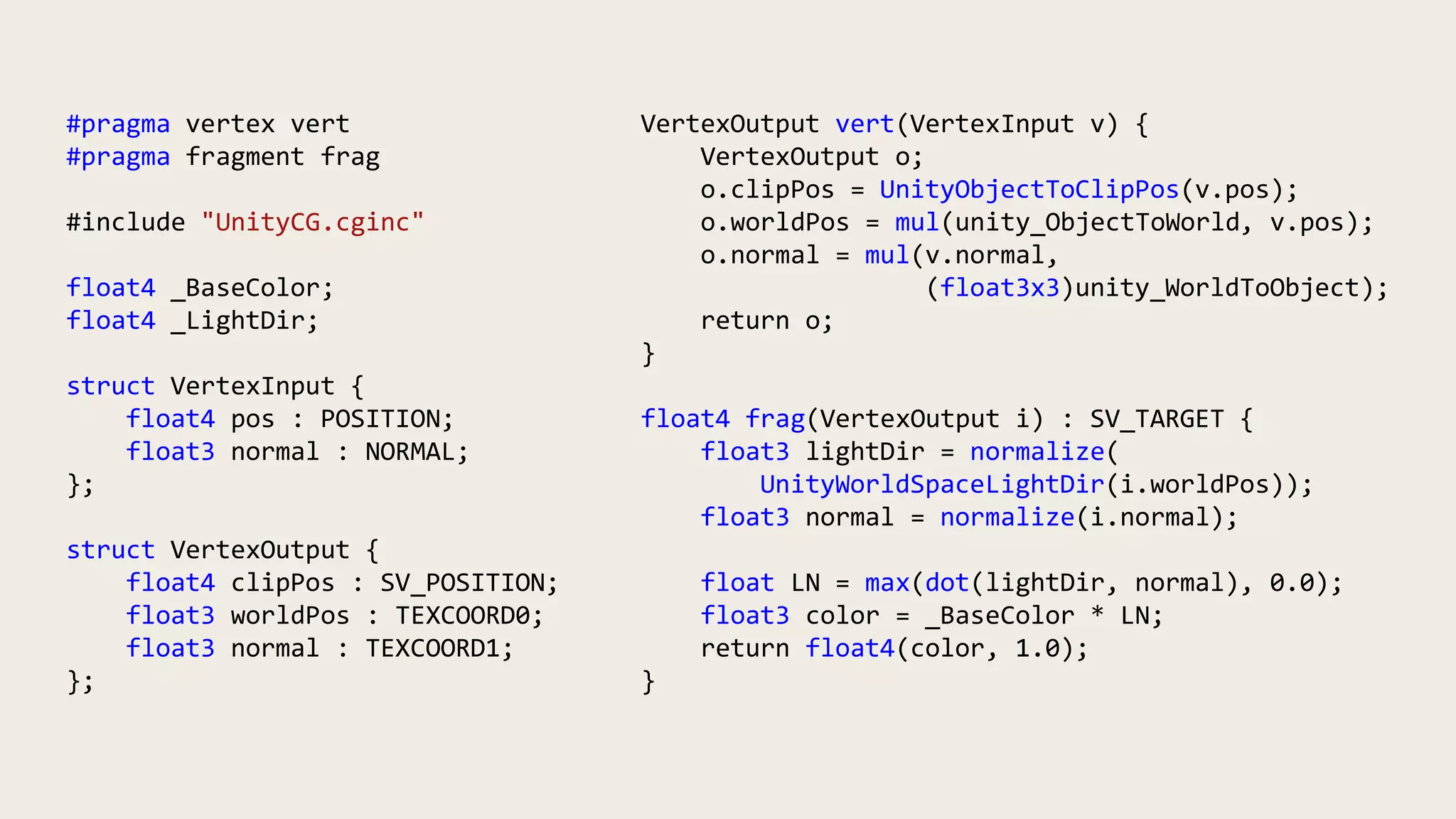 #pragma vertex vert
#pragma fragment frag
#include "UnityCG.cginc"
float4 _BaseColor;
float4 _LightDir;
struct VertexInput {
float4 pos : POSITION;
float3 normal : NORMAL;
};
struct VertexOutput {
float4 clipPos : SV_POSITION;
float3 worldPos : TEXCOORD0;
float3 normal : TEXCOORD1;
};
VertexOutput vert(VertexInput v) {
VertexOutput o;
o.clipPos = UnityObjectToClipPos(v.pos);
o.worldPos = mul(unity_ObjectToWorld, v.pos);
o.normal = mul(v.normal,
(float3x3)unity_WorldToObject);
return o;
}
float4 frag(VertexOutput i) : SV_TARGET {
float3 lightDir = normalize(
UnityWorldSpaceLightDir(i.worldPos));
float3 normal = normalize(i.normal);
float LN = max(dot(lightDir, normal), 0.0);
float3 color = _BaseColor * LN;
return float4(color, 1.0);
}
 