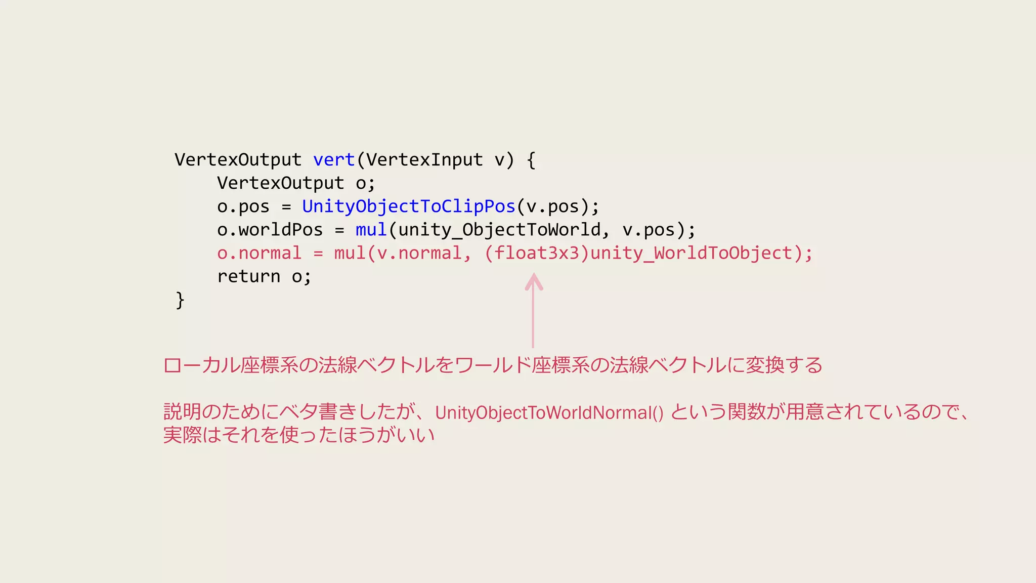 VertexOutput vert(VertexInput v) {
VertexOutput o;
o.pos = UnityObjectToClipPos(v.pos);
o.worldPos = mul(unity_ObjectToWorld, v.pos);
o.normal = mul(v.normal, (float3x3)unity_WorldToObject);
return o;
}
ローカル座標系の法線ベクトルをワールド座標系の法線ベクトルに変換する
説明のためにベタ書きしたが、UnityObjectToWorldNormal() という関数が用意されているので、
実際はそれを使ったほうがいい
 