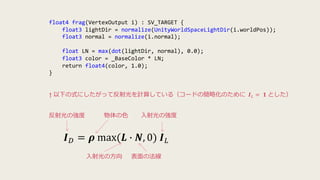 float4 frag(VertexOutput i) : SV_TARGET {
float3 lightDir = normalize(UnityWorldSpaceLightDir(i.worldPos));
float3 normal = normalize(i.normal);
float LN = max(dot(lightDir, normal), 0.0);
float3 color = _BaseColor * LN;
return float4(color, 1.0);
}
𝑰" = 𝝆 max(𝑳 * 𝑵, 0) 𝑰/
⼊射光の強度物体の⾊反射光の強度
⼊射光の⽅向 表⾯の法線
↑ 以下の式にしたがって反射光を計算している（コードの簡略化のために 𝑰/ = 𝟏 とした）
 