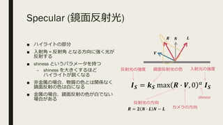 Specular (鏡⾯反射光)
■ ハイライトの部分
■ ⼊射⾓ = 反射⾓ となる⽅向に強く光が
反射する
■ shiness というパラメータを持つ
– shiness を⼤きくするほど
ハイライトが鋭くなる
■ ⾮⾦属の場合、物質の⾊とは関係なく
鏡⾯反射の⾊は⽩になる
■ ⾦属の場合、鏡⾯反射の⾊が⽩でない
場合がある
𝑹
𝑽
𝑳
𝑰 𝑺 = 𝒌 𝑺 max 𝑹 * 𝑽, 0 6
𝑰 𝑺
⼊射光の強度鏡⾯反射光の⾊反射光の強度
反射光の⽅向
カメラの⽅向
shiness
𝑹 = 𝟐 𝑵 * 𝑳 𝑵 − 𝑳
𝑵
 