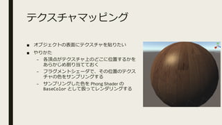 テクスチャマッピング
■ オブジェクトの表⾯にテクスチャを貼りたい
■ やりかた
– 各頂点がテクスチャ上のどこに位置するかを
あらかじめ割り当てておく
– フラグメントシェーダで、その位置のテクス
チャの⾊をサンプリングする
– サンプリングした⾊を Phong Shader の
BaseColor として扱ってレンダリングする
 