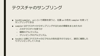 テクスチャのサンプリング
■ tex2D(sampler, uv) という関数を使うと、位置 uv の⾊を sampler を使って
サンプリングできる
■ sampler はテクスチャからサンプリングするための情報をまとめたもの
– どのテクスチャを使うか
– 補間のアルゴリズム
– クリッピングのアルゴリズム
■ tex2D() は単にテクスチャのピクセルの⾊を返すのではなく、適切に補間した
りクリッピングしてくれる
 