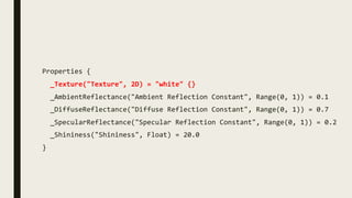 Properties {
_Texture("Texture", 2D) = "white" {}
_AmbientReflectance("Ambient Reflection Constant", Range(0, 1)) = 0.1
_DiffuseReflectance("Diffuse Reflection Constant", Range(0, 1)) = 0.7
_SpecularReflectance("Specular Reflection Constant", Range(0, 1)) = 0.2
_Shininess("Shininess", Float) = 20.0
}
 