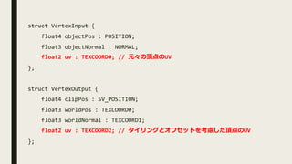 struct VertexInput {
float4 objectPos : POSITION;
float3 objectNormal : NORMAL;
float2 uv : TEXCOORD0; // 元々の頂点のUV
};
struct VertexOutput {
float4 clipPos : SV_POSITION;
float3 worldPos : TEXCOORD0;
float3 worldNormal : TEXCOORD1;
float2 uv : TEXCOORD2; // タイリングとオフセットを考慮した頂点のUV
};
 