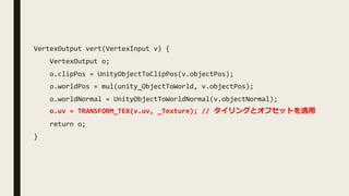 VertexOutput vert(VertexInput v) {
VertexOutput o;
o.clipPos = UnityObjectToClipPos(v.objectPos);
o.worldPos = mul(unity_ObjectToWorld, v.objectPos);
o.worldNormal = UnityObjectToWorldNormal(v.objectNormal);
o.uv = TRANSFORM_TEX(v.uv, _Texture); // タイリングとオフセットを適⽤
return o;
}
 